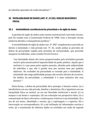 16
16.1
de	subsidiar	apurações	de	cunho	disciplinar”.5
INVIOLABILIDADE	DE	DADOS	(ART.	5o
,	X	E	XII):	SIGILOS	BANCÁRIO	E
FISCAL
Inviolabilidade	constitucional	da	privacidade	e	do	sigilo	de	dados
A	garantia	do	sigilo	de	dados	como	norma	constitucional	é	previsão	recente,
pois	foi	trazida	com	a	Constituição	Federal	de	1988.	Com	a	inovação	vieram
inúmeras	dúvidas	e	consequências	jurídicas.6
A	inviolabilidade	do	sigilo	de	dados	(art.	5o,	XII)1	complementa	a	previsão	ao
direito	à	intimidade	e	vida	privada	(art.	5o,	 X),	 sendo	 ambas	 as	 previsões	 de
defesa	 da	 privacidade	 regidas	 pelo	 princípio	 da	 exclusividade,	 que	 pretende
assegurar	ao	indivíduo,	como	ressalta	Tercio	Ferraz	a
“sua	identidade	diante	dos	riscos	proporcionados	pela	niveladora	pressão
social	e	pela	incontrastável	impositividade	do	poder	político.	Aquilo	que	é
exclusivo	é	o	que	passa	pelas	opções	pessoais,	afetadas	pela	subjetividade
do	 indivíduo	 e	 que	 não	 é	 guiada	 nem	 por	 normas	 nem	 por	 padrões
objetivos.	 No	 recôndito	 da	 privacidade	 se	 esconde	 pois	 a	 intimidade.	 A
intimidade	não	exige	publicidade	porque	não	envolve	direitos	de	terceiros.
No	 âmbito	 da	 privacidade,	 a	 intimidade	 é	 o	 mais	 exclusivo	 dos	 seus
direitos”.2
Desta	forma,	a	defesa	da	privacidade	deve	proteger	o	homem	contra:	(a)	a
interferência	em	sua	vida	privada,	familiar	e	doméstica;	(b)	a	ingerência	em	sua
integridade	 física	 ou	 mental,	 ou	 em	 sua	 liberdade	 intelectual	 e	 moral;	 (c)	 os
ataques	à	sua	honra	e	reputação;	(d)	sua	colocação	em	perspectiva	falsa;	(e)	a
comunicação	de	fatos	relevantes	e	embaraçosos	relativos	à	sua	intimidade;	(f)	o
uso	 de	 seu	 nome,	 identidade	 e	 retrato;	 (g)	 a	 espionagem	 e	 a	 espreita;	 (h)	 a
intervenção	na	correspondência;	(i)	a	má	utilização	de	informações	escritas	e
orais;	(j)	a	transmissão	de	informes	dados	ou	recebidos	em	razão	de	segredo
 