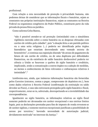 profissional.
Com	 relação	 a	 esta	 necessidade	 de	 proteção	 à	 privacidade	 humana,	 não
podemos	deixar	de	considerar	que	as	informações	fiscais	e	bancárias,	sejam	as
constantes	nas	próprias	instituições	financeiras,	sejam	as	constantes	na	Receita
Federal	ou	organismos	congêneres	do	Poder	Público,	constituem	parte	da	vida
privada	da	pessoa	física	ou	jurídica.
Como	salienta	Celso	Bastos,
“não	 é	 possível	 atender-se	 tal	 proteção	 (intimidade)	 com	 a	 simultânea
vigilância	exercida	sobre	a	conta	bancária	ou	as	despesas	efetuadas	com
cartões	de	crédito	pelo	cidadão”,	pois	“a	doação	feita	a	um	partido	político
ou	 a	 uma	 seita	 religiosa	 (...)	 poderia	 ser	 identificada	 pelos	 órgãos
fazendários	 que	 estariam	 desvendando	 uma	 vontade	 secreta	 do
benemérito”,	e	continua	sua	exposição	dizendo	“do	atraso	de	pagamento	da
fatura	 de	 um	 cartão	 de	 crédito,	 ou	 de	 uma	 duplicata	 por	 dificuldades
financeiras,	 ou	 da	 existência	 de	 saldo	 bancário	 desfavorável	 poderia	 ter
ciência	 a	 União	 se	 houvesse	 a	 quebra	 do	 sigilo	 bancário	 e	 creditício,
implicando,	senão	a	comunicação	a	outros	órgãos	ou	a	adoção	de	medidas,
ao	menos	o	conhecimento	de	fatos	relevantes	e	embaraçosos	relativos	à
intimidade”.3
Lembremo-nos,	ainda,	que	inúmeras	informações	bancárias	são	fornecidas
pelos	Correios	(extratos,	contas	a	pagar,	comprovante	de	depósitos	etc.),	bem
como	 dados	 relativos	 à	 Receita	 Federal	 (confirmação	 da	 restituição	 ou	 saldo
devedor	ao	Fisco),	e	caso	não	estivessem	protegidos	pelo	sigilo	bancário	e	fiscal,
respectivamente,	estar-se-ia,	sobretudo,	desrespeitando-se	a	inviolabilidade	das
correspondências.
Igualmente	 ao	 sigilo	 bancário,	 as	 informações	 relativas	 ao	 sigilo	 fiscal
somente	poderão	ser	devassadas	em	caráter	excepcional	e	nos	estritos	limites
legais,	pois	as	declarações	prestadas	para	fins	de	imposto	de	renda	revestem-se
de	caráter	sigiloso,	e	somente	motivos	excepcionais	justificam	a	possibilidade	de
acesso	 por	 terceiros,1	 havendo	 necessidade	 de	 autorização	 judicial,
devidamente	motivada2	no	interesse	da	Justiça.3
 