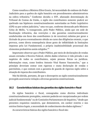16.2
Como	ressaltou	a	Ministra	Ellen	Gracie,	há	necessidade	do	endosso	do	Poder
Judiciário	para	a	quebra	do	sigilo	bancário	em	procedimentos	administrativos
na	 esfera	 tributária.4	 Conforme	 decidiu	 o	 STF,	 afastando	 determinação	 do
Tribunal	 de	 Contas	 da	 União,	 o	 sigilo	 dos	 contribuintes	 somente	 poderá	 ser
quebrado	 nas	 hipóteses	 constitucionalmente	 autorizadas	 ao	 Poder	 Legislativo
(CPI)	ou	por	ordem	judiciária,5	uma	vez	que,	conforme	destacado	pelo	Ministro
Celso	 de	 Mello,	 “a	 transgressão,	 pelo	 Poder	 Público,	 ainda	 que	 em	 sede	 de
fiscalização	 tributária,	 das	 restrições	 e	 das	 garantias	 constitucionalmente
estabelecidas	em	favor	dos	contribuintes	(e	de	terceiros)	culmina	por	gerar	a
ilicitude	da	prova	eventualmente	obtida	no	curso	das	diligências	estatais,	o	que
provoca,	 como	 direta	 consequência	 desse	 gesto	 de	 infidelidade	 às	 limitações
impostas	 pela	 Lei	 Fundamental,	 a	 própria	 inadmissibilidade	 processual	 dos
elementos	probatórios	assim	coligidos.”6
Importante	observar	que	o	Poder	Público,	por	meio	de	declarações	de	rendas
anuais	enviadas	à	Receita	Federal,	obtém	dados	relativos	à	vida	privada	e	aos
negócios	 de	 todos	 os	 contribuintes,	 sejam	 pessoas	 físicas	 ou	 jurídicas.
Informações	 essas,	 como	 lembra	 Antonio	 Vital	 Ramos	 Vasconcelos,7	 que	 a
princípio	 deveriam	 contar	 com	 rigorosa	 e	 exata	 declaração	 de	 rendas	 e
patrimônio,	e	que	contam	com	a	garantia	de	guarda	de	rigoroso	sigilo	sobre	a
situação	de	riqueza	dos	contribuintes.
Não	há	dúvida,	portanto,	de	que	o	desrespeito	ao	sigilo	constitucionalmente
protegido	acarretaria	violação	a	diversas	garantias	constitucionais.
Características	básicas	das	garantias	dos	sigilos	bancário	e	fiscal
Os	 sigilos	 bancário	 e	 fiscal,	 consagrados	 como	 direitos	 individuais
constitucionalmente	protegidos,	somente	poderão	ser	excepcionados	por	ordem
judicial	fundamentada1	ou	de	Comissões	Parlamentares	de	Inquérito,2	desde	que
presentes	 requisitos	 razoáveis,	 que	 demonstrem,	 em	 caráter	 restrito	 e	 nos
estritos	limites	legais,	a	necessidade	de	conhecimento	dos	dados	sigilosos.3
As	características	básicas	dos	sigilos	bancário	e	fiscal	são:
 