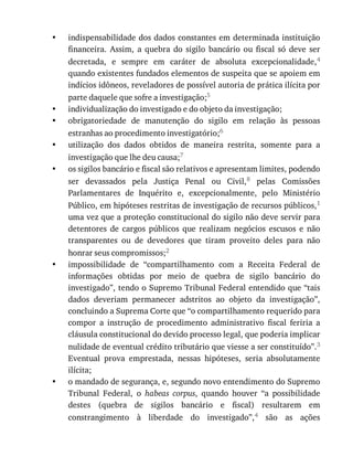 •
•
•
•
•
•
•
indispensabilidade	dos	dados	constantes	em	determinada	instituição
financeira.	 Assim,	 a	 quebra	 do	 sigilo	 bancário	 ou	 fiscal	 só	 deve	 ser
decretada,	 e	 sempre	 em	 caráter	 de	 absoluta	 excepcionalidade,4
quando	existentes	fundados	elementos	de	suspeita	que	se	apoiem	em
indícios	idôneos,	reveladores	de	possível	autoria	de	prática	ilícita	por
parte	daquele	que	sofre	a	investigação;5
individualização	do	investigado	e	do	objeto	da	investigação;
obrigatoriedade	 de	 manutenção	 do	 sigilo	 em	 relação	 às	 pessoas
estranhas	ao	procedimento	investigatório;6
utilização	 dos	 dados	 obtidos	 de	 maneira	 restrita,	 somente	 para	 a
investigação	que	lhe	deu	causa;7
os	sigilos	bancário	e	fiscal	são	relativos	e	apresentam	limites,	podendo
ser	 devassados	 pela	 Justiça	 Penal	 ou	 Civil,8	 pelas	 Comissões
Parlamentares	 de	 Inquérito	 e,	 excepcionalmente,	 pelo	 Ministério
Público,	em	hipóteses	restritas	de	investigação	de	recursos	públicos,1
uma	vez	que	a	proteção	constitucional	do	sigilo	não	deve	servir	para
detentores	 de	 cargos	 públicos	 que	 realizam	 negócios	 escusos	 e	 não
transparentes	 ou	 de	 devedores	 que	 tiram	 proveito	 deles	 para	 não
honrar	seus	compromissos;2
impossibilidade	 de	 “compartilhamento	 com	 a	 Receita	 Federal	 de
informações	 obtidas	 por	 meio	 de	 quebra	 de	 sigilo	 bancário	 do
investigado”,	tendo	o	Supremo	Tribunal	Federal	entendido	que	“tais
dados	 deveriam	 permanecer	 adstritos	 ao	 objeto	 da	 investigação”,
concluindo	a	Suprema	Corte	que	“o	compartilhamento	requerido	para
compor	 a	 instrução	 de	 procedimento	 administrativo	 fiscal	 feriria	 a
cláusula	constitucional	do	devido	processo	legal,	que	poderia	implicar
nulidade	de	eventual	crédito	tributário	que	viesse	a	ser	constituído”.3
Eventual	 prova	 emprestada,	 nessas	 hipóteses,	 seria	 absolutamente
ilícita;
o	mandado	de	segurança,	e,	segundo	novo	entendimento	do	Supremo
Tribunal	 Federal,	 o	 habeas	 corpus,	 quando	 houver	 “a	 possibilidade
destes	 (quebra	 de	 sigilos	 bancário	 e	 fiscal)	 resultarem	 em
constrangimento	 à	 liberdade	 do	 investigado”,4	 são	 as	 ações
 