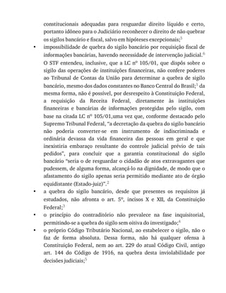•
•
•
•
constitucionais	 adequadas	 para	 resguardar	 direito	 líquido	 e	 certo,
portanto	idôneo	para	o	Judiciário	reconhecer	o	direito	de	não	quebrar
os	sigilos	bancário	e	fiscal,	salvo	em	hipóteses	excepcionais;5
impossibilidade	de	quebra	do	sigilo	bancário	por	requisição	fiscal	de
informações	bancárias,	havendo	necessidade	de	intervenção	judicial.6
O	STF	entendeu,	inclusive,	que	a	LC	no	105/01,	que	dispôs	sobre	o
sigilo	das	operações	de	instituições	financeiras,	não	confere	poderes
ao	Tribunal	de	Contas	da	União	para	determinar	a	quebra	de	sigilo
bancário,	mesmo	dos	dados	constantes	no	Banco	Central	do	Brasil;1	da
mesma	forma,	não	é	possível,	por	desrespeito	à	Constituição	Federal,
a	 requisição	 da	 Receita	 Federal,	 diretamente	 às	 instituições
financeiras	 e	 bancárias	 de	 informações	 protegidas	 pelo	 sigilo,	 com
base	na	citada	LC	no	105/01,uma	vez	que,	conforme	destacado	pelo
Supremo	Tribunal	Federal,	“a	decretação	da	quebra	do	sigilo	bancário
não	 poderia	 converter-se	 em	 instrumento	 de	 indiscriminada	 e
ordinária	 devassa	 da	 vida	 financeira	 das	 pessoas	 em	 geral	 e	 que
inexistiria	 embaraço	 resultante	 do	 controle	 judicial	 prévio	 de	 tais
pedidos”,	 para	 concluir	 que	 a	 garantia	 constitucional	 do	 sigilo
bancário	“seria	o	de	resguardar	o	cidadão	de	atos	extravagantes	que
pudessem,	de	alguma	forma,	alcançá-lo	na	dignidade,	de	modo	que	o
afastamento	do	sigilo	apenas	seria	permitido	mediante	ato	de	órgão
equidistante	(Estado-juiz)”.2
a	 quebra	 do	 sigilo	 bancário,	 desde	 que	 presentes	 os	 requisitos	 já
estudados,	 não	 afronta	 o	 art.	 5o,	 incisos	 X	 e	 XII,	 da	 Constituição
Federal;3
o	 princípio	 do	 contraditório	 não	 prevalece	 na	 fase	 inquisitorial,
permitindo-se	a	quebra	do	sigilo	sem	oitiva	do	investigado;4
o	próprio	Código	Tributário	Nacional,	ao	estabelecer	o	sigilo,	não	o
faz	 de	 forma	 absoluta.	 Dessa	 forma,	 não	 há	 qualquer	 ofensa	 à
Constituição	Federal,	nem	ao	art.	229	do	atual	Código	Civil,	antigo
art.	 144	 do	 Código	 de	 1916,	 na	 quebra	 desta	 inviolabilidade	 por
decisões	judiciais;5
 