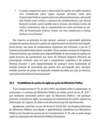 •
16.3
a	Justiça	competente	para	a	decretação	da	quebra	do	sigilo	bancário
será	 estabelecida	 pelas	 regras	 normais	 previstas	 tanto	 pela
Constituição	Federal,	quanto	pelas	leis	infraconstitucionais,	não	tendo
sido	fixada	como	critério	a	natureza	do	estabelecimento	que	deverá
fornecer	os	dados,	pois	o	pedido	não	se	reveste,	em	relação	a	estes,	de
caráter	contencioso,	não	se	enquadrando	nos	casos	previstos	no	art.
109,	 da	 Constituição	 Federal.	 Assim,	 ora	 será	 competente	 a	 Justiça
Federal,	ora	a	Comum.1
Em	 respeito	 ao	 princípio	 do	 juiz	 natural,	 somente	 a	 autoridade	 judiciária
competente	poderá	decretar	a	quebra	de	sigilo	bancário	ou	fiscal	do	investigado.
Dessa	forma,	nos	casos	de	competências	originárias	dos	tribunais,	o	juiz	de	1a
instância	não	poderá	determinar	a	medida.	Neste	sentido	orientou-se	o	Supremo
Tribunal	Federal,	que	decidiu	pela	impossibilidade	de	decretação	de	quebra	de
sigilo	 bancário	 de	 parlamentar	 por	 parte	 de	 Tribunal	 Regional	 Eleitoral	 em
investigação	 criminal,	 uma	 vez	 que	 a	 competência	 originária	 é	 do	 próprio
Pretório	 Excelso2	 e	 pela	 impossibilidade	 de	 qualquer	 outra	 modalidade	 de
medida	 cautelar	 de	 autoridade	 que	 possua	 foro	 privilegiado	 (por	 exemplo:
medida	cautelar	de	prisão	de	deputado	estadual	decidida	por	juiz	de	direito),
salvo	pelo	Juízo	Natural	Constitucional.3
Possibilidade	de	quebra	do	sigilo	por	parte	do	Ministério	Público
A	Lei	Complementar	no	75,	de	20-5-1993,	que	dispõe	sobre	a	organização,	as
atribuições	e	o	estatuto	do	Ministério	Público	da	União,	prevê	no	art.	8o,	§	2o,4
que	 nenhuma	 autoridade	 poderá	 opor	 ao	 Ministério	 Público,	 sob	 qualquer
pretexto,	a	exceção	de	sigilo,	sem	prejuízo	da	subsistência	do	caráter	sigiloso	da
informação,	do	registro,	do	dado	ou	do	documento	que	lhe	seja	fornecido.
Igualmente,	com	base	no	art.	80	da	Lei	no	8.625/93,5	Lei	Orgânica	Nacional
do	Ministério	Público,	que	dispõe	a	aplicabilidade	subsidiária	aos	Ministérios
Públicos	dos	Estados	às	normas	da	Lei	Complementar	no	75,	não	se	pode	alegar
sigilo	às	requisições	dos	Ministérios	Públicos	Estaduais.
 