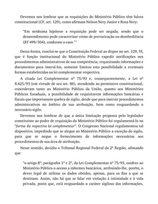 Devemos	nos	lembrar	que	as	requisições	do	Ministério	Público	têm	fulcro
constitucional	(CF,	art.	129),	como	afirmam	Nelson	Nery	Junior	e	Rosa	Nery:
“Em	 nenhuma	 hipótese	 a	 requisição	 pode	 ser	 negada,	 sendo	 que	 o
desatendimento	pode	caracterizar	crime	de	prevaricação	ou	desobediência
(RT	499/304),	conforme	o	caso.”1
Dessa	forma,	conclui-se	que	a	Constituição	Federal	ao	dispor	no	art.	129,	VI,
que	 é	 função	 institucional	 do	 Ministério	 Público	 expedir	 notificações	 nos
procedimentos	administrativos	de	sua	competência,	requisitando	informações	e
documentos	 para	 instruí-los,	 somente	 limitou	 esta	 possibilidade	 a	 eventuais
formas	estabelecidas	na	lei	complementar	respectiva.
A	 citada	 Lei	 Complementar	 no	 75/93	 e,	 consequentemente,	 a	 Lei	 no
8.625/93	(em	virtude	de	seu	art.	80),	atendendo	ao	permissivo	constitucional,
concederam	 tanto	 ao	 Ministério	 Público	 da	 União,	 quanto	 aos	 Ministérios
Públicos	 Estaduais,	 a	 possibilidade	 de	 requisitarem	 informações	 bancárias	 e
fiscais	que	importassem	quebra	de	sigilo,	desde	que	para	instruir	procedimentos
administrativos	 no	 âmbito	 de	 sua	 atribuição,	 bem	 como	 resguardando	 o
necessário	sigilo.
Devemos	 nos	 lembrar	 de	 que	 a	 única	 limitação	 proposta	 pelo	 legislador
constituinte	ao	poder	de	requisição	do	Ministério	Público	foi	regulamentá-lo	na
“forma	da	respectiva	lei	complementar”.	O	Congresso	Nacional	regulamentou	tal
dispositivo,	impedindo	que	se	alegue	ao	Ministério	Público	a	exceção	do	sigilo,
para	 que	 se	 negue	 o	 fornecimento	 de	 informações	 necessárias	 aos
procedimentos	de	sua	área	de	atribuição.
Nesse	sentido,	decidiu	o	Tribunal	Regional	Federal	da	2a	Região,	afimando
que
“o	artigo	8o,	parágrafos	1o	e	2o,	da	Lei	Complementar	no	75/93,	confere	ao
Ministério	Público	o	acesso	a	informes	bancários,	atribuindo-lhe,	porém,	o
dever	 legal	 de	 utilizar	 os	 dados	 obtidos,	 apenas,	 para	 os	 fins	 a	 que	 se
destinam.	 Assim,	 não	 há	 que	 se	 falar	 em	 violação	 à	 intimidade	 e	 à	 vida
privada,	posto	que,	está	resguardado	o	caráter	sigiloso	das	informações,
 