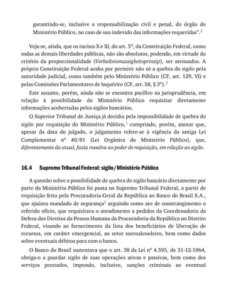 16.4
garantindo-se,	 inclusive	 a	 responsabilização	 civil	 e	 penal,	 do	 órgão	 do
Ministério	Público,	no	caso	de	uso	indevido	das	informações	requeridas”.2
Veja-se,	ainda,	que	os	incisos	X	e	XI,	do	art.	5o,	da	Constituição	Federal,	como
todas	as	demais	liberdades	públicas,	não	são	absolutos,	podendo,	em	virtude	do
critério	 da	 proporcionalidade	 (Verhaltnismassigkeitsprinzip),	 ser	 atenuados.	 A
própria	Constituição	Federal	acaba	por	permitir	não	só	a	quebra	do	sigilo	pela
autoridade	judicial,	como	também	pelo	Ministério	Público	(CF,	art.	129,	VI)	e
pelas	Comissões	Parlamentares	de	Inquérito	(CF,	art.	58,	§	3o).3
Este	assunto,	porém,	ainda	não	se	encontra	pacífico	na	jurisprudência,	em
relação	 à	 possibilidade	 do	 Ministério	 Público	 requisitar	 diretamente
informações	acobertadas	pelos	sigilos	bancários.
O	Superior	Tribunal	de	Justiça	já	decidiu	pela	impossibilidade	de	quebra	do
sigilo	 por	 requisição	 do	 Ministério	 Público,1	 cumprindo,	 porém,	 anotar	 que,
apesar	 da	 data	 do	 julgado,	 o	 julgamento	 refere-se	 à	 vigência	 da	 antiga	 Lei
Complementar	 no	 40/81	 (Lei	 Orgânica	 do	 Ministério	 Público),	 que,
diferentemente	da	atual,	fazia	ressalva	ao	poder	de	requisição,	em	relação	ao	sigilo.
Supremo	Tribunal	Federal:	sigilo/Ministério	Público
A	questão	sobre	a	possibilidade	de	quebra	do	sigilo	bancário	diretamente	por
parte	do	Ministério	Público	foi	posta	no	Supremo	Tribunal	Federal,	a	partir	de
requisição	feita	pela	Procuradoria-Geral	da	República	ao	Banco	do	Brasil	S.A.,
que	ajuizou	mandado	de	segurança2	arguindo	como	ato	de	constrangimento	o
referido	ofício,	que	requisitava	o	atendimento	a	pedidos	da	Coordenadoria	da
Defesa	dos	Direitos	da	Pessoa	Humana	da	Procuradoria	da	República	no	Distrito
Federal,	 visando	 ao	 fornecimento	 da	 lista	 dos	 beneficiários	 de	 liberação	 de
recursos,	 em	 caráter	 emergencial,	 ao	 setor	 sucroalcooleiro,	 bem	 como	 dados
sobre	eventuais	débitos	para	com	o	banco.
O	Banco	do	Brasil	sustentava	que	o	art.	38	da	Lei	no	4.595,	de	31-12-1964,
obriga-o	 a	 guardar	 sigilo	 de	 suas	 operações	 ativas	 e	 passivas,	 bem	 como	 dos
serviços	 prestados,	 impondo,	 inclusive,	 sanções	 criminais	 ao	 eventual
 