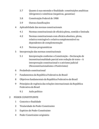3.7
3.8
3.9
4
4.1
4.2
4.3
5
5.1
6
7
8
9
9.1
2
1
2
3
4
Quanto	à	sua	extensão	e	finalidade:	constituições	analíticas
(dirigentes)	e	sintéticas	(negativas,	garantias)
Constituição	Federal	de	1988
Outras	classificações
Aplicabilidade	das	normas	constitucionais
Normas	constitucionais	de	eficácia	plena,	contida	e	limitada
Normas	constitucionais	com	eficácia	absoluta,	plena,
relativa	restringível	e	relativa	complementável	ou
dependentes	de	complementação
Normas	programáticas
Interpretação	das	normas	constitucionais
Interpretação	conforme	a	Constituição	–	Declaração	de
inconstitucionalidade	parcial	sem	redução	de	texto	–	A
interpretação	constitucional	e	o	ativismo	judicial
(Neoconstitucionalismo	e	Positivismo)
Preâmbulo	constitucional
Fundamentos	da	República	Federativa	do	Brasil
Objetivos	fundamentais	da	República	Federativa	do	Brasil
Princípios	de	regência	das	relações	internacionais	da	República
Federativa	do	Brasil
Asilo	político
PODER	CONSTITUINTE
Conceito	e	finalidade
Titularidade	do	Poder	Constituinte
Espécies	de	Poder	Constituinte
Poder	Constituinte	originário
 