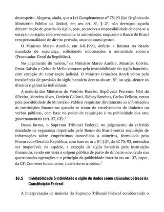 16.5
desrespeito.	Alegava,	ainda,	que	a	Lei	Complementar	no	75/93	(Lei	Orgânica	do
Ministério	 Público	 da	 União),	 em	 seu	 art.	 8o,	 §	 2o,	 não	 derrogou	 aquela
determinação	de	guarda	do	sigilo,	pois,	ao	prever	a	impossibilidade	de	opor-se	a
exceção	do	sigilo,	refere-se	somente	às	autoridades,	enquanto	o	Banco	do	Brasil
tem	personalidade	de	direito	privado,	atuando	como	gestor.
O	 Ministro	 Marco	 Aurélio,	 em	 6-8-1993,	 deferiu	 a	 liminar	 no	 citado
mandado	 de	 segurança,	 solicitando	 informações	 à	 autoridade	 coatora
(Procurador-Geral	da	República).
No	 julgamento	 do	 mérito,3	 os	 Ministros	 Marco	 Aurélio,	 Maurício	 Corrêa,
Ilmar	Galvão	e	Celso	de	Mello	votaram	pela	inviolabilidade	do	sigilo	bancário,
com	 exceção	 de	 autorização	 judicial.	 O	 Ministro	 Francisco	 Rezek	 votou	 pela
inexistência	de	previsão	do	sigilo	bancário	dentro	do	art.	5o,	ou	seja,	dentre	os
direitos	e	garantias	individuais.
A	maioria	dos	Ministros	do	Pretório	Excelso,	Sepúlveda	Pertence,	Néri	da
Silveira,	Moreira	Alves,	Octávio	Gallotti,	Sidney	Sanches,	Carlos	Velloso,	votou
pela	possibilidade	do	Ministério	Público	requisitar	diretamente	as	informações
às	 instituições	 financeiras	 quando	 se	 tratar	 de	 envolvimento	 de	 dinheiro	 ou
verbas	 públicas,	 com	 base	 no	 poder	 de	 requisição	 e	 na	 publicidade	 dos	 atos
governamentais	(art.	37,	CF).1
Dessa	 forma,	 o	 Supremo	 Tribunal	 Federal,	 no	 julgamento	 do	 referido
mandado	 de	 segurança	 impetrado	 pelo	 Banco	 do	 Brasil	 contra	 requisição	 de
informações	 sobre	 empréstimos	 concedidos	 a	 usineiros,	 formulada	 pelo
Procurador-Geral	da	República,	com	base	no	art.	8o,	§	2o,	da	LC	75/93,	entendeu
ser	 inoponível,	 na	 espécie,	 a	 exceção	 de	 sigilo	 bancário	 pela	 instituição
financeira,	tendo	em	vista	a	origem	pública	de	parte	do	dinheiro	envolvido	nas
questionadas	operações	e	o	princípio	da	publicidade	inscrito	no	art.	37,	caput,
da	CF.	Com	esse	fundamento,	indeferiu-se	a	ordem.2
Inviolabilidade	à	intimidade	e	sigilo	de	dados	como	cláusulas	pétreas	da
Constituição	Federal
A	 interpretação	 da	 maioria	 do	 Supremo	 Tribunal	 Federal	 considerando	 o
 