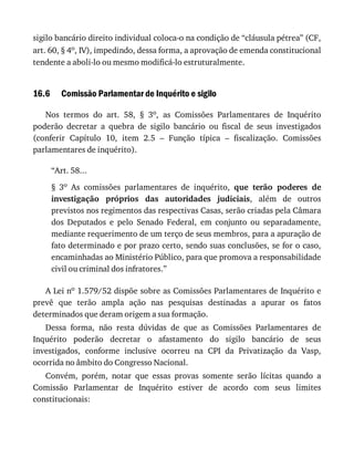 16.6
sigilo	bancário	direito	individual	coloca-o	na	condição	de	“cláusula	pétrea”	(CF,
art.	60,	§	4o,	IV),	impedindo,	dessa	forma,	a	aprovação	de	emenda	constitucional
tendente	a	aboli-lo	ou	mesmo	modificá-lo	estruturalmente.
Comissão	Parlamentar	de	Inquérito	e	sigilo
Nos	 termos	 do	 art.	 58,	 §	 3o,	 as	 Comissões	 Parlamentares	 de	 Inquérito
poderão	 decretar	 a	 quebra	 de	 sigilo	 bancário	 ou	 fiscal	 de	 seus	 investigados
(conferir	 Capítulo	 10,	 item	 2.5	 –	 Função	 típica	 –	 fiscalização.	 Comissões
parlamentares	de	inquérito).
“Art.	58...
§	 3o	 As	 comissões	 parlamentares	 de	 inquérito,	 que	 terão	 poderes	 de
investigação	 próprios	 das	 autoridades	 judiciais,	 além	 de	 outros
previstos	nos	regimentos	das	respectivas	Casas,	serão	criadas	pela	Câmara
dos	 Deputados	 e	 pelo	 Senado	 Federal,	 em	 conjunto	 ou	 separadamente,
mediante	requerimento	de	um	terço	de	seus	membros,	para	a	apuração	de
fato	determinado	e	por	prazo	certo,	sendo	suas	conclusões,	se	for	o	caso,
encaminhadas	ao	Ministério	Público,	para	que	promova	a	responsabilidade
civil	ou	criminal	dos	infratores.”
A	Lei	no	1.579/52	dispõe	sobre	as	Comissões	Parlamentares	de	Inquérito	e
prevê	 que	 terão	 ampla	 ação	 nas	 pesquisas	 destinadas	 a	 apurar	 os	 fatos
determinados	que	deram	origem	a	sua	formação.
Dessa	 forma,	 não	 resta	 dúvidas	 de	 que	 as	 Comissões	 Parlamentares	 de
Inquérito	 poderão	 decretar	 o	 afastamento	 do	 sigilo	 bancário	 de	 seus
investigados,	 conforme	 inclusive	 ocorreu	 na	 CPI	 da	 Privatização	 da	 Vasp,
ocorrida	no	âmbito	do	Congresso	Nacional.
Convém,	 porém,	 notar	 que	 essas	 provas	 somente	 serão	 lícitas	 quando	 a
Comissão	 Parlamentar	 de	 Inquérito	 estiver	 de	 acordo	 com	 seus	 limites
constitucionais:
 