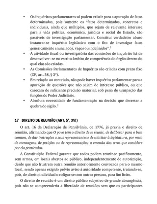 •
•
•
•
•
17
Os	inquéritos	parlamentares	só	podem	existir	para	a	apuração	de	fatos
determinados,	 pois	 somente	 os	 “fatos	 determinados,	 concretos	 e
individuais,	 ainda	 que	 múltiplos,	 que	 sejam	 de	 relevante	 interesse
para	 a	 vida	 política,	 econômica,	 jurídica	 e	 social	 do	 Estado,	 são
passíveis	 de	 investigação	 parlamentar.	 Constitui	 verdadeiro	 abuso
instaurar-se	 inquérito	 legislativo	 com	 o	 fito	 de	 investigar	 fatos
genericamente	enunciados,	vagos	ou	indefinidos”.1
A	atividade	fiscal	ou	investigatória	das	comissões	de	inquérito	há	de
desenvolver--se	no	estrito	âmbito	de	competência	do	órgão	dentro	do
qual	elas	são	criadas.
As	Comissões	Parlamentares	de	Inquérito	são	criadas	com	prazo	fixo
(CF,	art.	58,	§	3o).
Em	relação	ao	conteúdo,	não	pode	haver	inquérito	parlamentar	para	a
apuração	 de	 questões	 que	 não	 sejam	 de	 interesse	 público,	 ou	 que
careçam	de	suficiente	precisão	material,	sob	pena	de	usurpação	das
funções	do	Poder	Judiciário.
Absoluta	 necessidade	 de	 fundamentação	 na	 decisão	 que	 decretar	 a
quebra	do	sigilo.2
DIREITO	DE	REUNIÃO	(ART.	5o
,	XVI)
O	 art.	 16	 da	 Declaração	 de	 Pensilvânia,	 de	 1776,	 já	 previa	 o	 direito	 de
reunião,	afirmando	que	O	povo	tem	o	direito	de	se	reunir,	de	deliberar	para	o	bem
comum,	de	dar	instruções	a	seus	representantes	e	de	solicitar	à	legislatura,	por	meio
de	mensagens,	de	petições	ou	de	representações,	a	emenda	dos	erros	que	considere
por	ela	praticados.
A	 Constituição	 Federal	 garante	 que	 todos	 podem	 reunir-se	 pacificamente,
sem	armas,	em	locais	abertos	ao	público,	independentemente	de	autorização,
desde	que	não	frustrem	outra	reunião	anteriormente	convocada	para	o	mesmo
local,	sendo	apenas	exigido	prévio	aviso	à	autoridade	competente,	tratando-se,
pois,	de	direito	individual	o	coligar-se	com	outras	pessoas,	para	fim	lícito.
O	direito	de	reunião	é	um	direito	público	subjetivo	de	grande	abrangência,
pois	 não	 se	 compreenderia	 a	 liberdade	 de	 reuniões	 sem	 que	 os	 participantes
 