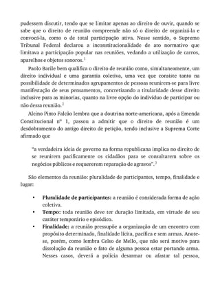 •
•
•
pudessem	discutir,	tendo	que	se	limitar	apenas	ao	direito	de	ouvir,	quando	se
sabe	 que	 o	 direito	 de	 reunião	 compreende	 não	 só	 o	 direito	 de	 organizá-la	 e
convocá-la,	 como	 o	 de	 total	 participação	 ativa.	 Nesse	 sentido,	 o	 Supremo
Tribunal	 Federal	 declarou	 a	 inconstitucionalidade	 de	 ato	 normativo	 que
limitava	a	participação	popular	nas	reuniões,	vedando	a	utilização	de	carros,
aparelhos	e	objetos	sonoros.1
Paolo	Barile	bem	qualifica	o	direito	de	reunião	como,	simultaneamente,	um
direito	 individual	 e	 uma	 garantia	 coletiva,	 uma	 vez	 que	 consiste	 tanto	 na
possibilidade	de	determinados	agrupamentos	de	pessoas	reunirem-se	para	livre
manifestação	de	seus	pensamentos,	concretizando	a	titularidade	desse	direito
inclusive	para	as	minorias,	quanto	na	livre	opção	do	indivíduo	de	participar	ou
não	dessa	reunião.2
Alcino	Pinto	Falcão	lembra	que	a	doutrina	norte-americana,	após	a	Emenda
Constitucional	 no	 1,	 passou	 a	 admitir	 que	 o	 direito	 de	 reunião	 é	 um
desdobramento	do	antigo	direito	de	petição,	tendo	inclusive	a	Suprema	Corte
afirmado	que
“a	verdadeira	ideia	de	governo	na	forma	republicana	implica	no	direito	de
se	 reunirem	 pacificamente	 os	 cidadãos	 para	 se	 consultarem	 sobre	 os
negócios	públicos	e	requererem	reparação	de	agravos”.3
São	elementos	da	reunião:	pluralidade	de	participantes,	tempo,	finalidade	e
lugar:
Pluralidade	de	participantes:	a	reunião	é	considerada	forma	de	ação
coletiva.
Tempo:	 toda	 reunião	 deve	 ter	 duração	 limitada,	 em	 virtude	 de	 seu
caráter	temporário	e	episódico.
Finalidade:	a	reunião	pressupõe	a	organização	de	um	encontro	com
propósito	determinado,	finalidade	lícita,	pacífica	e	sem	armas.	Anote-
se,	 porém,	 como	 lembra	 Celso	 de	 Mello,	 que	 não	 será	 motivo	 para
dissolução	da	reunião	o	fato	de	alguma	pessoa	estar	portando	arma.
Nesses	 casos,	 deverá	 a	 polícia	 desarmar	 ou	 afastar	 tal	 pessoa,
 