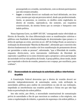 •
17.1
prosseguindo-se	a	reunião,	normalmente,	com	os	demais	participantes
que	não	estejam	armados.
Lugar:	a	reunião	deverá	ser	realizada	em	local	delimitado,	em	área
certa,	mesmo	que	seja	um	percurso	móvel,	desde	que	predeterminada.
Assim,	 as	 passeatas,	 os	 comícios,	 os	 desfiles	 estão	 englobados	 no
direito	 de	 reunião,	 sujeitando-se,	 tão	 somente,	 aos	 requisitos
constitucionais,	 da	 mesma	 forma	 que	 os	 cortejos	 e	 banquetes	 com
índole	política.
Nossa	Suprema	Corte,	na	ADPF	187/DF,1	consagrando	maior	efetividade	ao
Direito	de	Reunião,	fez	clara	diferenciação	entre	as	manifestações	coletivas	e
públicas	com	finalidade	à	descriminalização	de	determinados	tipos	penais	e	o
delito	de	apologia	ao	crime,	previsto	no	art.	287	do	Código	Penal,	ao	autorizar	a
realização	da	denominada	“Marcha	da	Maconha”,	afirmando	que	o	exercício	dos
direitos	fundamentais	de	reunião	e	de	livre	manifestação	do	pensamento	devem
ser	garantidos	a	todas	as	pessoas”,	salientando,	“que	a	lliberdade	de	reunião,
enquanto	 direito-meio,	 seria	 instrumento	 viabilizador	 da	 liberdade	 de
expressão	e	qualificar-se-ia	como	elemento	apto	a	propiciar	a	ativa	participação
da	sociedade	civil	na	vida	política	do	Estado.	A	praça	pública,	desse	modo,	desde
que	respeitado	o	direito	de	reunião,	passaria	a	ser	o	espaço,	por	excelência,	para
o	debate”.
Desnecessidade	de	autorização	da	autoridade	pública	e	interferência
da	polícia
A	 Constituição	 Federal	 determina	 que	 o	 direito	 de	 reunião	 deverá	 ser
exercido	 independentemente	 de	 autorização;	 assim,	 veda	 atribuição	 às
autoridades	 públicas	 para	 análise	 da	 conveniência	 ou	 não	 de	 sua	 realização,
impedindo	 as	 interferências	 nas	 reuniões	 pacíficas	 e	 lícitas	 em	 que	 não	 haja
lesão	ou	perturbação	da	ordem	pública.
Isto	 não	 exclui,	 por	 óbvio,	 a	 necessidade	 constitucional	 de	 comunicação
prévia	às	autoridades	a	fim	de	que	exercitem	as	condutas	a	elas	exigíveis,	tais
como	a	regularização	do	trânsito,	a	garantia	da	segurança	e	da	ordem	pública,	o
 