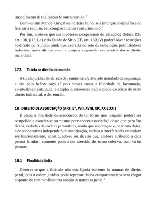 17.2
18
18.1
impedimento	de	realização	de	outra	reunião.2
Como	ensina	Manoel	Gonçalves	Ferreira	Filho,	se	a	intenção	policial	for	a	de
frustrar	a	reunião,	seu	comportamento	é	até	criminoso.3
Por	fim,	anote-se	que	nas	hipóteses	excepcionais	do	Estado	de	Defesa	(CF,
art.	136,	§	1o,	I,	a)	e	do	Estado	de	Sítio	(CF,	art.	139,	IV)	poderá	haver	restrições
ao	direito	de	reunião,	ainda	que	exercida	no	seio	da	associação,	permitindo-se
inclusive,	 neste	 último	 caso,	 a	 própria	 suspensão	 temporária	 deste	 direito
individual.
Tutela	do	direito	de	reunião
A	tutela	jurídica	do	direito	de	reunião	se	efetiva	pelo	mandado	de	segurança,
e	 não	 pelo	 habeas	 corpus,4	 pois	 nesses	 casos	 a	 liberdade	 de	 locomoção,
eventualmente	atingida,	é	simples	direito-meio	para	o	pleno	exercício	de	outro
direito	individual,	o	de	reunião.
DIREITO	DE	ASSOCIAÇÃO	(ART.	5o
,	XVII,	XVIII,	XIX,	XX	E	XXI)
É	 plena	 a	 liberdade	 de	 associação,	 de	 tal	 forma	 que	 ninguém	 poderá	 ser
compelido	a	associar-se	ou	mesmo	permanecer	associado,1	desde	que	para	fins
lícitos,	vedada	a	de	caráter	paramilitar,	sendo	que	sua	criação	e,	na	forma	da	lei,
a	de	cooperativas	independem	de	autorização,	vedada	a	interferência	estatal	em
seu	 funcionamento,	 constituindo-se	 um	 direito	 que,	 embora	 atribuído	 a	 cada
pessoa	 (titular),	 somente	 poderá	 ser	 exercido	 de	 forma	 coletiva,	 com	 várias
pessoas.
Finalidade	lícita
Observe-se	 que	 a	 ilicitude	 não	 está	 ligada	 somente	 às	 normas	 de	 direito
penal,	pois	a	ordem	jurídica	pode	reprovar	dados	comportamentos	sem	chegar
ao	ponto	de	cominar-lhes	uma	sanção	de	natureza	penal.2
 