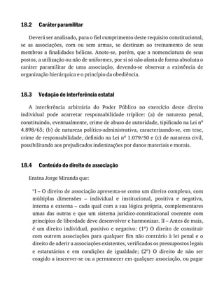 18.2
18.3
18.4
Caráter	paramilitar
Deverá	ser	analisado,	para	o	fiel	cumprimento	deste	requisito	constitucional,
se	 as	 associações,	 com	 ou	 sem	 armas,	 se	 destinam	 ao	 treinamento	 de	 seus
membros	a	finalidades	bélicas.	Anote-se,	porém,	que	a	nomenclatura	de	seus
postos,	a	utilização	ou	não	de	uniformes,	por	si	só	não	afasta	de	forma	absoluta	o
caráter	 paramilitar	 de	 uma	 associação,	 devendo-se	 observar	 a	 existência	 de
organização	hierárquica	e	o	princípio	da	obediência.
Vedação	de	interferência	estatal
A	 interferência	 arbitrária	 do	 Poder	 Público	 no	 exercício	 deste	 direito
individual	 pode	 acarretar	 responsabilidade	 tríplice:	 (a)	 de	 natureza	 penal,
constituindo,	eventualmente,	crime	de	abuso	de	autoridade,	tipificado	na	Lei	no
4.898/65;	(b)	de	natureza	político-administrativa,	caracterizando-se,	em	tese,
crime	de	responsabilidade,	definido	na	Lei	no	1.079/50	e	(c)	de	natureza	civil,
possibilitando	aos	prejudicados	indenizações	por	danos	materiais	e	morais.
Conteúdo	do	direito	de	associação
Ensina	Jorge	Miranda	que:
“I	–	O	direito	de	associação	apresenta-se	como	um	direito	complexo,	com
múltiplas	 dimensões	 –	 individual	 e	 institucional,	 positiva	 e	 negativa,
interna	e	externa	–	cada	qual	com	a	sua	lógica	própria,	complementares
umas	 das	 outras	 e	 que	 um	 sistema	 jurídico-constitucional	 coerente	 com
princípios	de	liberdade	deve	desenvolver	e	harmonizar.	II	–	Antes	de	mais,
é	um	direito	individual,	positivo	e	negativo:	(1o)	 O	 direito	 de	 constituir
com	outrem	associações	para	qualquer	fim	não	contrário	à	lei	penal	e	o
direito	de	aderir	a	associações	existentes,	verificados	os	pressupostos	legais
e	 estatutários	 e	 em	 condições	 de	 igualdade;	 (2o)	 O	 direito	 de	 não	 ser
coagido	a	inscrever-se	ou	a	permanecer	em	qualquer	associação,	ou	pagar
 