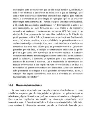 18.5
quotizações	para	associação	em	que	se	não	esteja	inscrito,	e,	no	limite,	o
direito	 de	 deliberar	 a	 dissolução	 de	 associação	 a	 que	 se	 pertença.	 Este
direito	tem	a	natureza	de	liberdade	enquanto	não	implica,	para	nenhum
efeito,	 a	 dependência	 de	 autorização	 de	 qualquer	 tipo	 ou	 de	 qualquer
intervenção	administrativa;	III	–	Revela-se	depois	um	direito	institucional,
a	liberdade	das	associações	constituídas:	(1o)	Internamente,	o	direito	de
auto-organização,	 de	 livre	 formação	 dos	 seus	 órgãos	 e	 da	 respectiva
vontade	e	de	acção	em	relação	aos	seus	membros;	(2o)	 Externamente,	 o
direito	 de	 livre	 prossecução	 dos	 seus	 fins,	 incluindo	 o	 de	 filiação	 ou
participação	em	uniões,	federações	ou	outras	organizações	de	âmbito	mais
vasto;	 (3o)	 Como	 corolário,	 a	 susceptibilidade	 de	 personificação	 –	 se	 a
atribuição	de	subjectividade	jurídica,	sem	condicionalismos	arbitrários	ou
excessivos,	for	meio	mais	idôneo	para	tal	prossecução	de	fins;	(4o)	como
garantias,	 por	 um	 lado,	 a	 vedação	 de	 intervenções	 arbitrárias	 do	 poder
político	e,	por	outro	lado,	a	proibição	de	associações	secretas.	A	liberdade
ou	autonomia	interna	das	associações	acarreta	a	existência	de	uma	vontade
geral	 ou	 colectiva,	 o	 confronto	 de	 opiniões	 para	 a	 sua	 determinação,	 a
distinção	 de	 maiorias	 e	 minorias.	 Daí	 a	 necessidade	 de	 observância	 do
método	 democrático	 e	 das	 regras	 em	 que	 se	 consubstancia,	 ao	 lado	 da
necessidade	de	garantia	dos	direitos	dos	associados.	À	lei	e	aos	estatutos
cabe	prescrever	essas	regras	e	essas	garantias,	circunscrevendo,	assim,	a
actuação	 dos	 órgãos	 associativos,	 mas	 não	 a	 liberdade	 de	 associação
(devidamente	entendida).”1
Dissolução	das	associações
As	 associações	 só	 poderão	 ser	 compulsoriamente	 dissolvidas	 ou	 ter	 suas
atividades	 suspensas	 por	 decisão	 judicial,	 exigindo-se,	 no	 primeiro	 caso,	 o
trânsito	em	julgado.	Dessa	forma,	qualquer	ato	normativo	editado	pelos	poderes
Executivo	 ou	 Legislativo,	 no	 sentido	 de	 dissolução	 compulsória,	 será
inconstitucional.	A	Constituição	Federal	limita	a	atuação	do	Poder	Judiciário,
autorizando-o	 à	 dissolução	 somente	 quando	 a	 finalidade	 buscada	 pela
 