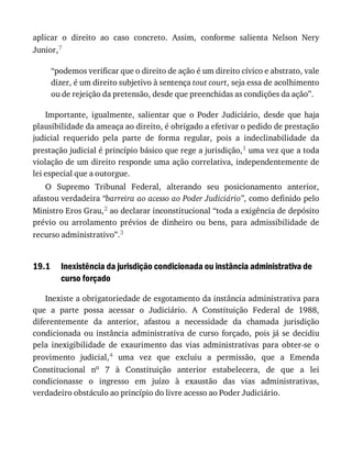 19.1
aplicar	 o	 direito	 ao	 caso	 concreto.	 Assim,	 conforme	 salienta	 Nelson	 Nery
Junior,7
“podemos	verificar	que	o	direito	de	ação	é	um	direito	cívico	e	abstrato,	vale
dizer,	é	um	direito	subjetivo	à	sentença	tout	court,	seja	essa	de	acolhimento
ou	de	rejeição	da	pretensão,	desde	que	preenchidas	as	condições	da	ação”.
Importante,	 igualmente,	 salientar	 que	 o	 Poder	 Judiciário,	 desde	 que	 haja
plausibilidade	da	ameaça	ao	direito,	é	obrigado	a	efetivar	o	pedido	de	prestação
judicial	 requerido	 pela	 parte	 de	 forma	 regular,	 pois	 a	 indeclinabilidade	 da
prestação	judicial	é	princípio	básico	que	rege	a	jurisdição,1	uma	vez	que	a	toda
violação	de	um	direito	responde	uma	ação	correlativa,	independentemente	de
lei	especial	que	a	outorgue.
O	 Supremo	 Tribunal	 Federal,	 alterando	 seu	 posicionamento	 anterior,
afastou	verdadeira	“barreira	ao	acesso	ao	Poder	Judiciário”,	como	definido	pelo
Ministro	Eros	Grau,2	ao	declarar	inconstitucional	“toda	a	exigência	de	depósito
prévio	 ou	 arrolamento	 prévios	 de	 dinheiro	 ou	 bens,	 para	 admissibilidade	 de
recurso	administrativo”.3
Inexistência	da	jurisdição	condicionada	ou	instância	administrativa	de
curso	forçado
Inexiste	a	obrigatoriedade	de	esgotamento	da	instância	administrativa	para
que	 a	 parte	 possa	 acessar	 o	 Judiciário.	 A	 Constituição	 Federal	 de	 1988,
diferentemente	 da	 anterior,	 afastou	 a	 necessidade	 da	 chamada	 jurisdição
condicionada	 ou	 instância	 administrativa	 de	 curso	 forçado,	 pois	 já	 se	 decidiu
pela	 inexigibilidade	 de	 exaurimento	 das	 vias	 administrativas	 para	 obter-se	 o
provimento	 judicial,4	 uma	 vez	 que	 excluiu	 a	 permissão,	 que	 a	 Emenda
Constitucional	 no	 7	 à	 Constituição	 anterior	 estabelecera,	 de	 que	 a	 lei
condicionasse	 o	 ingresso	 em	 juízo	 à	 exaustão	 das	 vias	 administrativas,
verdadeiro	obstáculo	ao	princípio	do	livre	acesso	ao	Poder	Judiciário.
 