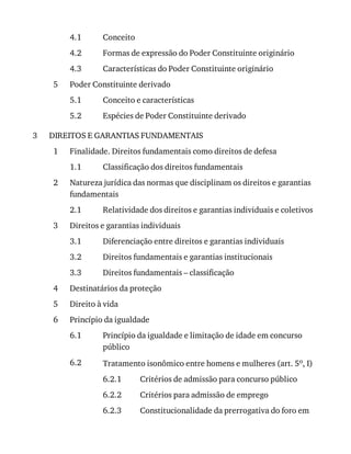 4.1
4.2
4.3
5
5.1
5.2
3
1
1.1
2
2.1
3
3.1
3.2
3.3
4
5
6
6.1
6.2
6.2.1
6.2.2
6.2.3
Conceito
Formas	de	expressão	do	Poder	Constituinte	originário
Características	do	Poder	Constituinte	originário
Poder	Constituinte	derivado
Conceito	e	características
Espécies	de	Poder	Constituinte	derivado
DIREITOS	E	GARANTIAS	FUNDAMENTAIS
Finalidade.	Direitos	fundamentais	como	direitos	de	defesa
Classificação	dos	direitos	fundamentais
Natureza	jurídica	das	normas	que	disciplinam	os	direitos	e	garantias
fundamentais
Relatividade	dos	direitos	e	garantias	individuais	e	coletivos
Direitos	e	garantias	individuais
Diferenciação	entre	direitos	e	garantias	individuais
Direitos	fundamentais	e	garantias	institucionais
Direitos	fundamentais	–	classificação
Destinatários	da	proteção
Direito	à	vida
Princípio	da	igualdade
Princípio	da	igualdade	e	limitação	de	idade	em	concurso
público
Tratamento	isonômico	entre	homens	e	mulheres	(art.	5o,	I)
Critérios	de	admissão	para	concurso	público
Critérios	para	admissão	de	emprego
Constitucionalidade	da	prerrogativa	do	foro	em
 