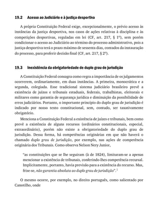 19.2
19.3
Acesso	ao	Judiciário	e	à	justiça	desportiva
A	própria	Constituição	Federal	exige,	excepcionalmente,	o	prévio	acesso	às
instâncias	da	justiça	desportiva,	nos	casos	de	ações	relativas	à	disciplina	e	às
competições	 desportivas,	 reguladas	 em	 lei	 (CF,	 art.	 217,	 §	 1o),	 sem	 porém
condicionar	o	acesso	ao	Judiciário	ao	término	do	processo	administrativo,	pois	a
justiça	desportiva	terá	o	prazo	máximo	de	sessenta	dias,	contados	da	instauração
do	processo,	para	proferir	decisão	final	(CF,	art.	217,	§	2o).
Inexistência	da	obrigatoriedade	de	duplo	grau	de	jurisdição
A	Constituição	Federal	consagra	como	regra	a	importância	de	os	julgamentos
ocorrerem,	 ordinariamente,	 em	 duas	 instâncias.	 A	 primeira,	 monocrática	 e	 a
segunda,	 colegiada.	 Esse	 tradicional	 sistema	 judiciário	 brasileiro	 prevê	 a
existência	 de	 juízos	 e	 tribunais	 estaduais,	 federais,	 trabalhistas,	 eleitorais	 e
militares	como	garantia	de	segurança	jurídica	e	diminuição	da	possibilidade	de
erros	judiciários.	Portanto,	o	importante	princípio	do	duplo	grau	de	jurisdição	é
indicado	 por	 nosso	 texto	 constitucional,	 sem,	 contudo,	 ser	 taxativamente
obrigatório.
Menciona	a	Constituição	Federal	a	existência	de	juízes	e	tribunais,	bem	como
prevê	 a	 existência	 de	 alguns	 recursos	 (ordinários	 constitucionais,	 especial,
extraordinário),	 porém	 não	 existe	 a	 obrigatoriedade	 do	 duplo	 grau	 de
jurisdição.	 Dessa	 forma,	 há	 competências	 originárias	 em	 que	 não	 haverá	 o
chamado	 duplo	 grau	 de	 jurisdição,	 por	 exemplo,	 nas	 ações	 de	 competência
originária	dos	Tribunais.	Como	observa	Nelson	Nery	Junior,
“as	constituições	que	se	lhe	seguiram	(à	de	1824),	limitaram-se	a	apenas
mencionar	a	existência	de	tribunais,	conferindo-lhes	competência	recursal.
Implicitamente,	portanto,	havia	previsão	para	a	existência	do	recurso.	Mas,
frise-se,	não	garantia	absoluta	ao	duplo	grau	de	jurisdição”.1
O	mesmo	ocorre,	por	exemplo,	no	direito	português,	como	salientado	por
Canotilho,	onde
 