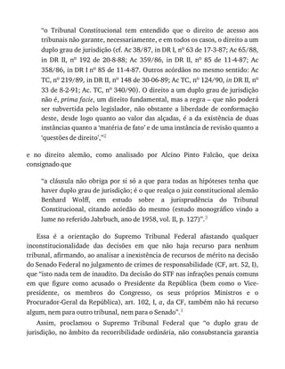 “o	 Tribunal	 Constitucional	 tem	 entendido	 que	 o	 direito	 de	 acesso	 aos
tribunais	não	garante,	necessariamente,	e	em	todos	os	casos,	o	direito	a	um
duplo	grau	de	jurisdição	(cf.	Ac	38/87,	in	DR	I,	no	63	de	17-3-87;	Ac	65/88,
in	 DR	 II,	 no	 192	 de	 20-8-88;	 Ac	 359/86,	 in	 DR	 II,	 no	 85	 de	 11-4-87;	 Ac
358/86,	in	DR	I	no	85	de	11-4-87.	Outros	acórdãos	no	mesmo	sentido:	Ac
TC,	no	219/89,	in	DR	II,	no	148	de	30-06-89;	Ac	TC,	no	124/90,	in	DR	II,	no
33	de	8-2-91;	Ac.	TC,	no	340/90).	O	direito	a	um	duplo	grau	de	jurisdição
não	é,	prima	facie,	um	direito	fundamental,	mas	a	regra	–	que	não	poderá
ser	subvertida	pelo	legislador,	não	obstante	a	liberdade	de	conformação
deste,	desde	logo	quanto	ao	valor	das	alçadas,	é	a	da	existência	de	duas
instâncias	quanto	a	‘matéria	de	fato’	e	de	uma	instância	de	revisão	quanto	a
‘questões	de	direito’,”2
e	 no	 direito	 alemão,	 como	 analisado	 por	 Alcino	 Pinto	 Falcão,	 que	 deixa
consignado	que
“a	cláusula	não	obriga	por	si	só	a	que	para	todas	as	hipóteses	tenha	que
haver	duplo	grau	de	jurisdição;	é	o	que	realça	o	juiz	constitucional	alemão
Benhard	 Wolff,	 em	 estudo	 sobre	 a	 jurisprudência	 do	 Tribunal
Constitucional,	 citando	 acórdão	 do	 mesmo	 (estudo	 monográfico	 vindo	 a
lume	no	referido	Jahrbuch,	ano	de	1958,	vol.	II,	p.	127)”.3
Essa	 é	 a	 orientação	 do	 Supremo	 Tribunal	 Federal	 afastando	 qualquer
inconstitucionalidade	 das	 decisões	 em	 que	 não	 haja	 recurso	 para	 nenhum
tribunal,	afirmando,	ao	analisar	a	inexistência	de	recursos	de	mérito	na	decisão
do	Senado	Federal	no	julgamento	de	crimes	de	responsabilidade	(CF,	art.	52,	I),
que	“isto	nada	tem	de	inaudito.	Da	decisão	do	STF	nas	infrações	penais	comuns
em	 que	 figure	 como	 acusado	 o	 Presidente	 da	 República	 (bem	 como	 o	 Vice-
presidente,	 os	 membros	 do	 Congresso,	 os	 seus	 próprios	 Ministros	 e	 o
Procurador-Geral	da	República),	art.	102,	I,	a,	da	CF,	também	não	há	recurso
algum,	nem	para	outro	tribunal,	nem	para	o	Senado”.1
Assim,	 proclamou	 o	 Supremo	 Tribunal	 Federal	 que	 “o	 duplo	 grau	 de
jurisdição,	no	âmbito	da	recorribilidade	ordinária,	não	consubstancia	garantia
 