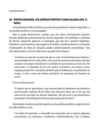 20
constitucional”.2
DIREITO	ADQUIRIDO,	ATO	JURÍDICO	PERFEITO	E	COISA	JULGADA	(ART.	5o
,
XXXVI)
A	Constituição	Federal	afirma	que	a	lei	não	prejudicará	o	direito	adquirido,	o
ato	jurídico	perfeito	e	a	coisa	julgada.3
Não	 se	 pode	 desconhecer,	 porém,	 que	 em	 nosso	 ordenamento	 positivo
inexiste	definição	constitucional	de	direito	adquirido.	Na	realidade,	o	conceito
de	 direito	 adquirido	 ajusta-se	 à	 concepção	 que	 lhe	 dá	 o	 próprio	 legislador
ordinário,	a	quem	assiste	a	prerrogativa	de	definir,	normativamente,	o	conteúdo
evidenciador	 da	 ideia	 de	 situação	 jurídica	 definitivamente	 consolidada.4	 Em
nível	doutrinário,	o	direito	adquirido,	segundo	Celso	Bastos,5
“constitui-se	num	dos	recursos	de	que	se	vale	a	Constituição	para	limitar	a
retroatividade	da	lei.	Com	efeito,	esta	está	em	constante	mutação;	o	Estado
cumpre	o	seu	papel	exatamente	na	medida	em	que	atualiza	as	suas	leis.	No
entretanto,	 a	 utilização	 da	 lei	 em	 caráter	 retroativo,	 em	 muitos	 casos,
repugna	porque	fere	situações	jurídicas	que	já	tinham	por	consolidadas	no
tempo,	 e	 esta	 é	 uma	 das	 fontes	 principais	 da	 segurança	 do	 homem	 na
terra”.
O	ato	jurídico	perfeito:
“É	aquele	que	se	aperfeiçoou,	que	reuniu	todos	os	elementos	necessários	a
sua	formação,	debaixo	da	lei	velha.	Isto	não	quer	dizer,	por	si	só,	que	ele
encerre	em	seu	bojo	um	direito	adquirido.	Do	que	está	o	seu	beneficiário
imunizado	é	de	oscilações	de	forma	aportadas	pela	lei	nova.”
O	princípio	constitucional	do	respeito	ao	ato	jurídico	perfeito	se	aplica	às	leis
de	ordem	pública,	pois,
“em	linha	de	princípio,	o	conteúdo	da	convenção	que	as	partes	julgaram
conveniente,	 ao	 contratar,	 é	 definitivo.	 Unilateralmente,	 não	 é	 jurídico
 
