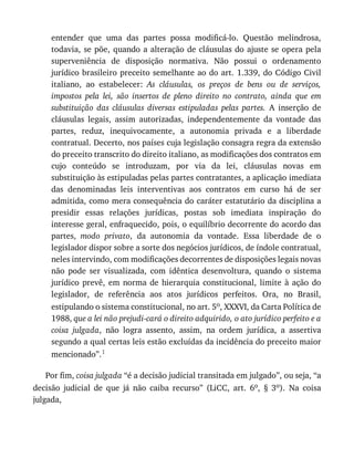 entender	 que	 uma	 das	 partes	 possa	 modificá-lo.	 Questão	 melindrosa,
todavia,	se	põe,	quando	a	alteração	de	cláusulas	do	ajuste	se	opera	pela
superveniência	 de	 disposição	 normativa.	 Não	 possui	 o	 ordenamento
jurídico	brasileiro	preceito	semelhante	ao	do	art.	1.339,	do	Código	Civil
italiano,	 ao	 estabelecer:	 As	 cláusulas,	 os	 preços	 de	 bens	 ou	 de	 serviços,
impostos	 pela	 lei,	 são	 insertos	 de	 pleno	 direito	 no	 contrato,	 ainda	 que	 em
substituição	 das	 cláusulas	 diversas	 estipuladas	 pelas	 partes.	 A	 inserção	 de
cláusulas	 legais,	 assim	 autorizadas,	 independentemente	 da	 vontade	 das
partes,	 reduz,	 inequivocamente,	 a	 autonomia	 privada	 e	 a	 liberdade
contratual.	Decerto,	nos	países	cuja	legislação	consagra	regra	da	extensão
do	preceito	transcrito	do	direito	italiano,	as	modificações	dos	contratos	em
cujo	 conteúdo	 se	 introduzam,	 por	 via	 da	 lei,	 cláusulas	 novas	 em
substituição	às	estipuladas	pelas	partes	contratantes,	a	aplicação	imediata
das	 denominadas	 leis	 interventivas	 aos	 contratos	 em	 curso	 há	 de	 ser
admitida,	como	mera	consequência	do	caráter	estatutário	da	disciplina	a
presidir	 essas	 relações	 jurídicas,	 postas	 sob	 imediata	 inspiração	 do
interesse	geral,	enfraquecido,	pois,	o	equilíbrio	decorrente	do	acordo	das
partes,	 modo	 privato,	 da	 autonomia	 da	 vontade.	 Essa	 liberdade	 de	 o
legislador	dispor	sobre	a	sorte	dos	negócios	jurídicos,	de	índole	contratual,
neles	intervindo,	com	modificações	decorrentes	de	disposições	legais	novas
não	 pode	 ser	 visualizada,	 com	 idêntica	 desenvoltura,	 quando	 o	 sistema
jurídico	 prevê,	 em	 norma	 de	 hierarquia	 constitucional,	 limite	 à	 ação	 do
legislador,	 de	 referência	 aos	 atos	 jurídicos	 perfeitos.	 Ora,	 no	 Brasil,
estipulando	o	sistema	constitucional,	no	art.	5o,	XXXVI,	da	Carta	Política	de
1988,	que	a	lei	não	prejudi-cará	o	direito	adquirido,	o	ato	jurídico	perfeito	e	a
coisa	 julgada,	 não	 logra	 assento,	 assim,	 na	 ordem	 jurídica,	 a	 assertiva
segundo	a	qual	certas	leis	estão	excluídas	da	incidência	do	preceito	maior
mencionado”.1
Por	fim,	coisa	julgada	“é	a	decisão	judicial	transitada	em	julgado”,	ou	seja,	“a
decisão	 judicial	 de	 que	 já	 não	 caiba	 recurso”	 (LiCC,	 art.	 6o,	 §	 3o).	 Na	 coisa
julgada,
 
