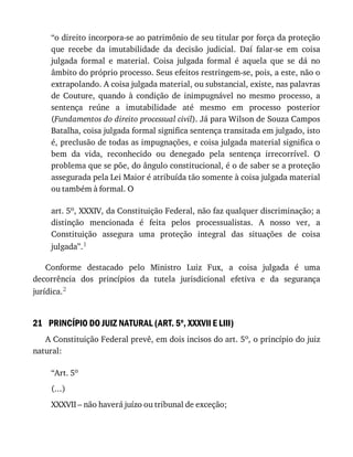 21
“o	direito	incorpora-se	ao	patrimônio	de	seu	titular	por	força	da	proteção
que	 recebe	 da	 imutabilidade	 da	 decisão	 judicial.	 Daí	 falar-se	 em	 coisa
julgada	 formal	 e	 material.	 Coisa	 julgada	 formal	 é	 aquela	 que	 se	 dá	 no
âmbito	do	próprio	processo.	Seus	efeitos	restringem-se,	pois,	a	este,	não	o
extrapolando.	A	coisa	julgada	material,	ou	substancial,	existe,	nas	palavras
de	 Couture,	 quando	 à	 condição	 de	 inimpugnável	 no	 mesmo	 processo,	 a
sentença	 reúne	 a	 imutabilidade	 até	 mesmo	 em	 processo	 posterior
(Fundamentos	do	direito	processual	civil).	Já	para	Wilson	de	Souza	Campos
Batalha,	coisa	julgada	formal	significa	sentença	transitada	em	julgado,	isto
é,	preclusão	de	todas	as	impugnações,	e	coisa	julgada	material	significa	o
bem	 da	 vida,	 reconhecido	 ou	 denegado	 pela	 sentença	 irrecorrível.	 O
problema	que	se	põe,	do	ângulo	constitucional,	é	o	de	saber	se	a	proteção
assegurada	pela	Lei	Maior	é	atribuída	tão	somente	à	coisa	julgada	material
ou	também	à	formal.	O
art.	5o,	XXXIV,	da	Constituição	Federal,	não	faz	qualquer	discriminação;	a
distinção	 mencionada	 é	 feita	 pelos	 processualistas.	 A	 nosso	 ver,	 a
Constituição	 assegura	 uma	 proteção	 integral	 das	 situações	 de	 coisa
julgada”.1
Conforme	 destacado	 pelo	 Ministro	 Luiz	 Fux,	 a	 coisa	 julgada	 é	 uma
decorrência	 dos	 princípios	 da	 tutela	 jurisdicional	 efetiva	 e	 da	 segurança
jurídica.2
PRINCÍPIO	DO	JUIZ	NATURAL	(ART.	5o
,	XXXVII	E	LIII)
A	Constituição	Federal	prevê,	em	dois	incisos	do	art.	5o,	o	princípio	do	juiz
natural:
“Art.	5o
(...)
XXXVII	–	não	haverá	juízo	ou	tribunal	de	exceção;
 