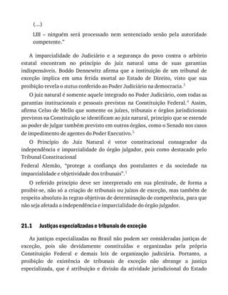 21.1
(...)
LIII	 –	 ninguém	 será	 processado	 nem	 sentenciado	 senão	 pela	 autoridade
competente.”
A	 imparcialidade	 do	 Judiciário	 e	 a	 segurança	 do	 povo	 contra	 o	 arbítrio
estatal	 encontram	 no	 princípio	 do	 juiz	 natural	 uma	 de	 suas	 garantias
indispensáveis.	 Boddo	 Dennewitz	 afirma	 que	 a	 instituição	 de	 um	 tribunal	 de
exceção	 implica	 em	 uma	 ferida	 mortal	 ao	 Estado	 de	 Direito,	 visto	 que	 sua
proibição	revela	o	status	conferido	ao	Poder	Judiciário	na	democracia.3
O	juiz	natural	é	somente	aquele	integrado	no	Poder	Judiciário,	com	todas	as
garantias	 institucionais	 e	 pessoais	 previstas	 na	 Constituição	 Federal.4	 Assim,
afirma	Celso	de	Mello	que	somente	os	juízes,	tribunais	e	órgãos	jurisdicionais
previstos	na	Constituição	se	identificam	ao	juiz	natural,	princípio	que	se	estende
ao	poder	de	julgar	também	previsto	em	outros	órgãos,	como	o	Senado	nos	casos
de	impedimento	de	agentes	do	Poder	Executivo.5
O	 Princípio	 do	 Juiz	 Natural	 é	 vetor	 constitucional	 consagrador	 da
independência	e	imparcialidade	do	órgão	julgador,	pois	como	destacado	pelo
Tribunal	Constitucional
Federal	 Alemão,	 “protege	 a	 confiança	 dos	 postulantes	 e	 da	 sociedade	 na
imparcialidade	e	objetividade	dos	tribunais”.1
O	 referido	 princípio	 deve	 ser	 interpretado	 em	 sua	 plenitude,	 de	 forma	 a
proibir-se,	não	só	a	criação	de	tribunais	ou	juízos	de	exceção,	mas	também	de
respeito	absoluto	às	regras	objetivas	de	determinação	de	competência,	para	que
não	seja	afetada	a	independência	e	imparcialidade	do	órgão	julgador.
Justiças	especializadas	e	tribunais	de	exceção
As	justiças	especializadas	no	Brasil	não	podem	ser	consideradas	justiças	de
exceção,	 pois	 são	 devidamente	 constituídas	 e	 organizadas	 pela	 própria
Constituição	 Federal	 e	 demais	 leis	 de	 organização	 judiciária.	 Portanto,	 a
proibição	 de	 existência	 de	 tribunais	 de	 exceção	 não	 abrange	 a	 justiça
especializada,	 que	 é	 atribuição	 e	 divisão	 da	 atividade	 jurisdicional	 do	 Estado
 