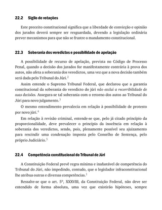 22.2
22.3
22.4
Sigilo	de	votações
Este	preceito	constitucional	significa	que	a	liberdade	de	convicção	e	opinião
dos	 jurados	 deverá	 sempre	 ser	 resguardada,	 devendo	 a	 legislação	 ordinária
prever	mecanismos	para	que	não	se	frustre	o	mandamento	constitucional.
Soberania	dos	veredictos	e	possibilidade	de	apelação
A	 possibilidade	 de	 recurso	 de	 apelação,	 prevista	 no	 Código	 de	 Processo
Penal,	quando	a	decisão	dos	jurados	for	manifestamente	contrária	à	prova	dos
autos,	não	afeta	a	soberania	dos	veredictos,	uma	vez	que	a	nova	decisão	também
será	dada	pelo	Tribunal	do	Júri.2
Assim	 entende	 o	 Supremo	 Tribunal	 Federal,	 que	 declarou	 que	 a	 garantia
constitucional	da	soberania	do	veredicto	do	júri	não	exclui	a	recorribilidade	de
suas	decisões.	Assegura-se	tal	soberania	com	o	retorno	dos	autos	ao	Tribunal	do
Júri	para	novo	julgamento.3
O	mesmo	entendimento	prevalecia	em	relação	à	possibilidade	de	protesto
por	novo	júri.4
Em	relação	à	revisão	criminal,	entende-se	que,	pelo	já	citado	princípio	da
proporcionalidade,	 deve	 prevalecer	 o	 princípio	 da	 inocência	 em	 relação	 à
soberania	 dos	 veredictos,	 sendo,	 pois,	 plenamente	 possível	 seu	 ajuizamento
para	 rescindir	 uma	 condenação	 imposta	 pelo	 Conselho	 de	 Sentença,	 pelo
próprio	Judiciário.5
Competência	constitucional	do	Tribunal	de	Júri
A	Constituição	Federal	prevê	regra	mínima	e	inafastável	de	competência	do
Tribunal	do	Júri,	não	impedindo,	contudo,	que	o	legislador	infraconstitucional
lhe	atribua	outras	e	diversas	competências.1
Ressalte-se	 que	 o	 art.	 5o,	 XXXVIII,	 da	 Constituição	 Federal,	 não	 deve	 ser
entendido	 de	 forma	 absoluta,	 uma	 vez	 que	 existirão	 hipóteses,	 sempre
 