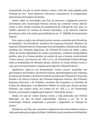 excepcionais,	em	que	os	crimes	dolosos	contra	a	vida	não	serão	julgados	pelo
Tribunal	 do	 Júri.2	 Estas	 hipóteses	 referem-se,	 basicamente,	 às	 competências
especiais	por	prerrogativa	de	função.
Assim,	 todas	 as	 autoridades	 com	 foro	 de	 processo	 e	 julgamento	 previsto
diretamente	 pela	 Constituição	 Federal,	 mesmo	 que	 cometam	 crimes	 dolosos
contra	a	vida,	estarão	excluídas	da	competência	do	Tribunal	do	Júri,	pois,	no
conflito	 aparente	 de	 normas	 da	 mesma	 hierarquia,	 a	 de	 natureza	 especial
prevalecerá	sobre	a	de	caráter	geral	definida	no	art.	5o,	XXXVIII,	da	Constituição
Federal.
Esta	regra	se	aplica	nas	infrações	penais	comuns	cometidas	pelo	Presidente
da	República,	Vice-Presidente,	membros	do	Congresso	Nacional,	Ministros	do
Supremo	Tribunal	Federal,	Procurador-Geral	da	República,	Ministros	de	Estado,
membros	 dos	 Tribunais	 Superiores,	 do	 Tribunal	 de	 Contas	 da	 União	 e	 pelos
chefes	de	missão	diplomática	de	caráter	permanente,	conforme	jurisprudência
pacífica,	pois	já	se	firmou	posição	no	sentido	de	que	a	locução	constitucional
“crimes	comuns”,	prevista	nos	art.	102,	I,	b	e	c,	da	Constituição	Federal	abrange
todas	as	modalidades	de	infrações	penais,	inclusive	os	crimes	dolosos	contra	a
vida,	que	serão	processados	e	julgados	pelo	Supremo	Tribunal	Federal.3
Igualmente,	 aplica-se	 nos	 denominados	 “crimes	 comuns”	 praticados	 por
governadores	dos	Estados	e	do	Distrito	Federal,	desembargadores	dos	Tribunais
de	Justiça	dos	Estados	e	do	Distrito	Federal,	membros	do	Tribunal	de	Contas	dos
Estados	e	do	Distrito	Federal,	dos	Tribunais	Regionais	Federais,	dos	Tribunais
Regionais	 Eleitorais	 e	 do	 Trabalho,	 membros	 dos	 Conselhos	 ou	 Tribunais	 de
Contas	 dos	 Municípios	 e	 do	 Ministério	 Público	 da	 União	 que	 oficiem	 perante
tribunais,	 que	 sempre	 serão,	 nos	 termos	 do	 art.	 105,	 I,	 a,	 da	 Constituição
Federal,	processados	e	julgados	pelo	Superior	Tribunal	de	Justiça.4
Ainda,	 no	 caso	 de	 crimes	 dolosos	 contra	 a	 vida	 praticados	 por	 Prefeito
Municipal,	 em	 face	 da	 maior	 especialidade,	 aplica-se	 o	 art.	 29,	 X,	 da
Constituição	 Federal,	 competindo	 o	 processo	 e	 julgamento	 ao	 Tribunal	 de
Justiça.1
Ressalte-se,	por	fim,	que	o	processo	e	julgamento	dos	crimes	dolosos	contra	a
vida	praticados	pelos	órgãos	do	Poder	Judiciário	e	pelos	membros	do	Ministério
 