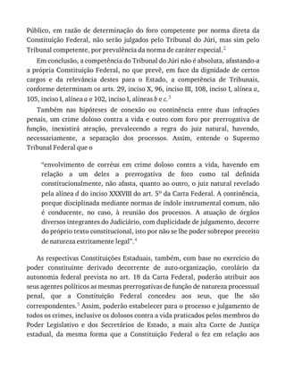 Público,	 em	 razão	 de	 determinação	 do	 foro	 competente	 por	 norma	 direta	 da
Constituição	Federal,	não	serão	julgados	pelo	Tribunal	do	Júri,	mas	sim	pelo
Tribunal	competente,	por	prevalência	da	norma	de	caráter	especial.2
Em	conclusão,	a	competência	do	Tribunal	do	Júri	não	é	absoluta,	afastando-a
a	própria	Constituição	Federal,	no	que	prevê,	em	face	da	dignidade	de	certos
cargos	 e	 da	 relevância	 destes	 para	 o	 Estado,	 a	 competência	 de	 Tribunais,
conforme	determinam	os	arts.	29,	inciso	X,	96,	inciso	III,	108,	inciso	I,	alínea	a,
105,	inciso	I,	alínea	a	e	102,	inciso	I,	alíneas	b	e	c.3
Também	 nas	 hipóteses	 de	 conexão	 ou	 continência	 entre	 duas	 infrações
penais,	 um	 crime	 doloso	 contra	 a	 vida	 e	 outro	 com	 foro	 por	 prerrogativa	 de
função,	 inexistirá	 atração,	 prevalecendo	 a	 regra	 do	 juiz	 natural,	 havendo,
necessariamente,	 a	 separação	 dos	 processos.	 Assim,	 entende	 o	 Supremo
Tribunal	Federal	que	o
“envolvimento	 de	 corréus	 em	 crime	 doloso	 contra	 a	 vida,	 havendo	 em
relação	 a	 um	 deles	 a	 prerrogativa	 de	 foro	 como	 tal	 definida
constitucionalmente,	não	afasta,	quanto	ao	outro,	o	juiz	natural	revelado
pela	alínea	d	do	inciso	XXXVIII	do	art.	5o	da	Carta	Federal.	A	continência,
porque	disciplinada	mediante	normas	de	índole	instrumental	comum,	não
é	 conducente,	 no	 caso,	 à	 reunião	 dos	 processos.	 A	 atuação	 de	 órgãos
diversos	integrantes	do	Judiciário,	com	duplicidade	de	julgamento,	decorre
do	próprio	texto	constitucional,	isto	por	não	se	lhe	poder	sobrepor	preceito
de	natureza	estritamente	legal”.4
As	respectivas	Constituições	Estaduais,	também,	com	base	no	exercício	do
poder	 constituinte	 derivado	 decorrente	 de	 auto-organização,	 corolário	 da
autonomia	 federal	 prevista	 no	 art.	 18	 da	 Carta	 Federal,	 poderão	 atribuir	 aos
seus	agentes	políticos	as	mesmas	prerrogativas	de	função	de	natureza	processual
penal,	 que	 a	 Constituição	 Federal	 concedeu	 aos	 seus,	 que	 lhe	 são
correspondentes.5	Assim,	poderão	estabelecer	para	o	processo	e	julgamento	de
todos	os	crimes,	inclusive	os	dolosos	contra	a	vida	praticados	pelos	membros	do
Poder	 Legislativo	 e	 dos	 Secretários	 de	 Estado,	 a	 mais	 alta	 Corte	 de	 Justiça
estadual,	 da	 mesma	 forma	 que	 a	 Constituição	 Federal	 o	 fez	 em	 relação	 aos
 
