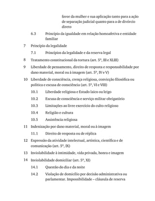 6.3
7
7.1
8
9
10
10.1
10.2
10.3
10.4
10.5
11
11.1
12
13
14
14.1
14.2
favor	da	mulher	e	sua	aplicação	tanto	para	a	ação
de	separação	judicial	quanto	para	a	de	divórcio
direto
Princípio	da	igualdade	em	relação	homoafetiva	e	entidade
familiar
Princípio	da	legalidade
Princípios	da	legalidade	e	da	reserva	legal
Tratamento	constitucional	da	tortura	(art.	5o,	III	e	XLIII)
Liberdade	de	pensamento,	direito	de	resposta	e	responsabilidade	por
dano	material,	moral	ou	à	imagem	(art.	5o,	IV	e	V)
Liberdade	de	consciência,	crença	religiosa,	convicção	filosófica	ou
política	e	escusa	de	consciência	(art.	5o,	VI	e	VIII)
Liberdade	religiosa	e	Estado	laico	ou	leigo
Escusa	de	consciência	e	serviço	militar	obrigatório
Limitações	ao	livre	exercício	do	culto	religioso
Religião	e	cultura
Assistência	religiosa
Indenização	por	dano	material,	moral	ou	à	imagem
Direito	de	resposta	ou	de	réplica
Expressão	da	atividade	intelectual,	artística,	científica	e	de
comunicação	(art.	5o,	IX)
Inviolabilidade	à	intimidade,	vida	privada,	honra	e	imagem
Inviolabilidade	domiciliar	(art.	5o,	XI)
Questão	do	dia	e	da	noite
Violação	de	domicílio	por	decisão	administrativa	ou
parlamentar.	Impossibilidade	–	cláusula	de	reserva
 