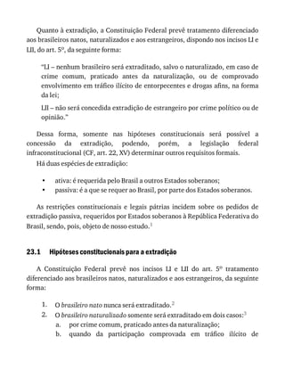 •
•
23.1
1.
2.
a.
b.
Quanto	à	extradição,	a	Constituição	Federal	prevê	tratamento	diferenciado
aos	brasileiros	natos,	naturalizados	e	aos	estrangeiros,	dispondo	nos	incisos	LI	e
LII,	do	art.	5o,	da	seguinte	forma:
“LI	–	nenhum	brasileiro	será	extraditado,	salvo	o	naturalizado,	em	caso	de
crime	 comum,	 praticado	 antes	 da	 naturalização,	 ou	 de	 comprovado
envolvimento	em	tráfico	ilícito	de	entorpecentes	e	drogas	afins,	na	forma
da	lei;
LII	–	não	será	concedida	extradição	de	estrangeiro	por	crime	político	ou	de
opinião.”
Dessa	 forma,	 somente	 nas	 hipóteses	 constitucionais	 será	 possível	 a
concessão	 da	 extradição,	 podendo,	 porém,	 a	 legislação	 federal
infraconstitucional	(CF,	art.	22,	XV)	determinar	outros	requisitos	formais.
Há	duas	espécies	de	extradição:
ativa:	é	requerida	pelo	Brasil	a	outros	Estados	soberanos;
passiva:	é	a	que	se	requer	ao	Brasil,	por	parte	dos	Estados	soberanos.
As	 restrições	 constitucionais	 e	 legais	 pátrias	 incidem	 sobre	 os	 pedidos	 de
extradição	passiva,	requeridos	por	Estados	soberanos	à	República	Federativa	do
Brasil,	sendo,	pois,	objeto	de	nosso	estudo.1
Hipóteses	constitucionais	para	a	extradição
A	 Constituição	 Federal	 prevê	 nos	 incisos	 LI	 e	 LII	 do	 art.	 5o	 tratamento
diferenciado	aos	brasileiros	natos,	naturalizados	e	aos	estrangeiros,	da	seguinte
forma:
O	brasileiro	nato	nunca	será	extraditado.2
O	brasileiro	naturalizado	somente	será	extraditado	em	dois	casos:3
por	crime	comum,	praticado	antes	da	naturalização;
quando	 da	 participação	 comprovada	 em	 tráfico	 ilícito	 de
 