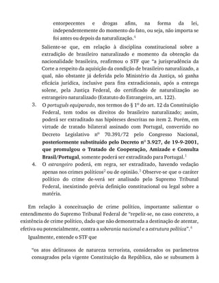 3.
4.
entorpecentes	 e	 drogas	 afins,	 na	 forma	 da	 lei,
independentemente	do	momento	do	fato,	ou	seja,	não	importa	se
foi	antes	ou	depois	da	naturalização.4
Saliente-se	 que,	 em	 relação	 à	 disciplina	 constitucional	 sobre	 a
extradição	 de	 brasileiro	 naturalizado	 e	 momento	 da	 obtenção	 da
nacionalidade	 brasileira,	 reafirmou	 o	 STF	 que	 “a	 jurisprudência	 da
Corte	a	respeito	da	aquisição	da	condição	de	brasileiro	naturalizado,	a
qual,	 não	 obstante	 já	 deferida	 pelo	 Ministério	 da	 Justiça,	 só	 ganha
eficácia	 jurídica,	 inclusive	 para	 fins	 extradicionais,	 após	 a	 entrega
solene,	 pela	 Justiça	 Federal,	 do	 certificado	 de	 naturalização	 ao
estrangeiro	naturalizado	(Estatuto	do	Estrangeiro,	art.	122).
O	português	equiparado,	nos	termos	do	§	1o	do	art.	12	da	Constituição
Federal,	 tem	 todos	 os	 direitos	 do	 brasileiro	 naturalizado;	 assim,
poderá	ser	extraditado	nas	hipóteses	descritas	no	item	2.	Porém,	em
virtude	 de	 tratado	 bilateral	 assinado	 com	 Portugal,	 convertido	 no
Decreto	 Legislativo	 no	 70.391/72	 pelo	 Congresso	 Nacional,
posteriormente	substituído	pelo	Decreto	no	3.927,	de	19-9-2001,
que	 promulgou	 o	 Tratado	 de	 Cooperação,	 Amizade	 e	 Consulta
Brasil/Portugal,	somente	poderá	ser	extraditado	para	Portugal.1
O	 estrangeiro	 poderá,	 em	 regra,	 ser	 extraditado,	 havendo	 vedação
apenas	nos	crimes	políticos2	ou	de	opinião.3	Observe-se	que	o	caráter
político	 do	 crime	 de-verá	 ser	 analisado	 pelo	 Supremo	 Tribunal
Federal,	inexistindo	prévia	definição	constitucional	ou	legal	sobre	a
matéria.
Em	 relação	 à	 conceituação	 de	 crime	 político,	 importante	 salientar	 o
entendimento	do	Supremo	Tribunal	Federal	de	“repelir-se,	no	caso	concreto,	a
existência	de	crime	político,	dado	que	não	demonstrada	a	destinação	de	atentar,
efetiva	ou	potencialmente,	contra	a	soberania	nacional	e	a	estrutura	política”.4
Igualmente,	entende	o	STF	que
“os	 atos	 delituosos	 de	 natureza	 terrorista,	 considerados	 os	 parâmetros
consagrados	pela	vigente	Constituição	da	República,	não	se	subsumem	à
 