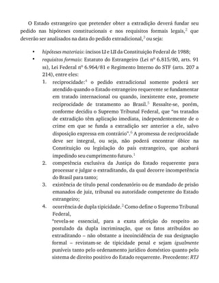 •
•
1.
2.
3.
4.
O	 Estado	 estrangeiro	 que	 pretender	 obter	 a	 extradição	 deverá	 fundar	 seu
pedido	 nas	 hipóteses	 constitucionais	 e	 nos	 requisitos	 formais	 legais,2	 que
deverão	ser	analisados	na	data	do	pedido	extradicional,3	ou	seja:
hipóteses	materiais:	incisos	LI	e	LII	da	Constituição	Federal	de	1988;
requisitos	formais:	Estatuto	do	Estrangeiro	(Lei	no	6.815/80,	arts.	91
ss),	Lei	Federal	no	6.964/81	e	Regimento	Interno	do	STF	(arts.	207	a
214),	entre	eles:
reciprocidade:4	 o	 pedido	 extradicional	 somente	 poderá	 ser
atendido	quando	o	Estado	estrangeiro	requerente	se	fundamentar
em	 tratado	 internacional	 ou	 quando,	 inexistente	 este,	 promete
reciprocidade	 de	 tratamento	 ao	 Brasil.5	 Ressalte-se,	 porém,
conforme	decidiu	o	Supremo	Tribunal	Federal,	que	“os	tratados
de	extradição	têm	aplicação	imediata,	independentemente	de	o
crime	 em	 que	 se	 funda	 a	 extradição	 ser	 anterior	 a	 ele,	 salvo
disposição	expressa	em	contrário”.6	A	promessa	de	reciprocidade
deve	 ser	 integral,	 ou	 seja,	 não	 poderá	 encontrar	 óbice	 na
Constituição	 ou	 legislação	 do	 país	 estrangeiro,	 que	 acabará
impedindo	seu	cumprimento	futuro.1
competência	 exclusiva	 da	 Justiça	 do	 Estado	 requerente	 para
processar	e	julgar	o	extraditando,	da	qual	decorre	incompetência
do	Brasil	para	tanto;
existência	de	título	penal	condenatório	ou	de	mandado	de	prisão
emanados	de	juiz,	tribunal	ou	autoridade	competente	do	Estado
estrangeiro;
ocorrência	de	dupla	tipicidade.2	Como	define	o	Supremo	Tribunal
Federal,
“revela-se	 essencial,	 para	 a	 exata	 aferição	 do	 respeito	 ao
postulado	 da	 dupla	 incriminação,	 que	 os	 fatos	 atribuídos	 ao
extraditando	–	não	obstante	a	incoincidência	de	sua	designação
formal	 –	 revistam-se	 de	 tipicidade	 penal	 e	 sejam	 igualmente
puníveis	tanto	pelo	ordenamento	jurídico	doméstico	quanto	pelo
sistema	de	direito	positivo	do	Estado	requerente.	Precedente:	RTJ
 