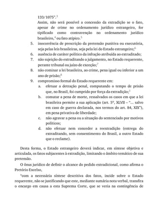5.
6.
7.
8.
9.
a.
b.
c.
d.
133/1075”.3
Assim,	 não	 será	 possível	 a	 concessão	 da	 extradição	 se	 o	 fato,
apesar	 de	 crime	 no	 ordenamento	 jurídico	 estrangeiro,	 for
tipificado	 como	 contravenção	 no	 ordenamento	 jurídico
brasileiro,4	ou	fato	atípico.5
inocorrência	de	prescrição	da	pretensão	punitiva	ou	executória,
seja	pelas	leis	brasileiras,	seja	pela	lei	do	Estado	estrangeiro;6
ausência	de	caráter	político	da	infração	atribuída	ao	extraditado;
não	sujeição	do	extraditando	a	julgamento,	no	Estado	requerente,
perante	tribunal	ou	juízo	de	exceção;7
não	cominar	a	lei	brasileira,	ao	crime,	pena	igual	ou	inferior	a	um
ano	de	prisão;8
compromisso	formal	do	Estado	requerente	em:
efetuar	 a	 detração	 penal,	 computando	 o	 tempo	 de	 prisão
que,	no	Brasil,	foi	cumprido	por	força	da	extradição;1
comutar	a	pena	de	morte,	ressalvados	os	casos	em	que	a	lei
brasileira	permite	a	sua	aplicação	(art.	5o,	XLVII	–	“...	salvo
em	caso	de	guerra	declarada,	nos	termos	do	art.	84,	XIX”),
em	pena	privativa	de	liberdade;
não	agravar	a	pena	ou	a	situação	do	sentenciado	por	motivos
políticos;
não	 efetuar	 nem	 conceder	 a	 reextradição	 (entrega	 do
extraditando,	sem	consentimento	do	Brasil,	a	outro	Estado
que	o	reclame).
Desta	 forma,	 o	 Estado	 estrangeiro	 deverá	 indicar,	 em	 síntese	 objetiva	 e
articulada,	os	fatos	subjacentes	à	extradição,	limitando	o	âmbito	temático	de	sua
pretensão.
O	ônus	jurídico	de	definir	o	alcance	do	pedido	extradicional,	como	afirma	o
Pretório	Excelso,
“com	 a	 necessária	 síntese	 descritiva	 dos	 fatos,	 incide	 sobre	 o	 Estado
requerente,	não	se	justificando	que	este,	mediante	sumária	nota	verbal,	transfira
o	 encargo	 em	 causa	 a	 esta	 Suprema	 Corte,	 que	 se	 veria	 na	 contingência	 de
 