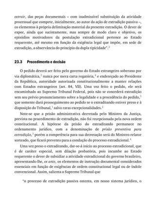 23.3
extrair,	 das	 peças	 documentais	 –	 com	 inadmissível	 substituição	 da	 atividade
processual	que	compete,	inicialmente,	ao	autor	da	ação	de	extradição	passiva	–,
os	elementos	à	própria	delimitação	material	da	presente	extradição.	O	dever	de
expor,	 ainda	 que	 sucintamente,	 mas	 sempre	 de	 modo	 claro	 e	 objetivo,	 os
episódios	 motivadores	 da	 postulação	 extradicional	 pertence	 ao	 Estado
requerente,	 até	 mesmo	 em	 função	 da	 exigência	 legal	 que	 impõe,	 em	 sede	 de
extradição,	a	observância	do	princípio	da	dupla	tipicidade”.2
Procedimento	e	decisão
O	pedido	deverá	ser	feito	pelo	governo	do	Estado	estrangeiro	soberano	por
via	diplomática,3	nunca	por	mera	carta	rogatória,4	e	endereçado	ao	Presidente
da	 República,	 autoridade	 autorizada	 constitucionalmente	 a	 manter	 relações
com	 Estados	 estrangeiros	 (art.	 84,	 VII).	 Uma	 vez	 feito	 o	 pedido,	 ele	 será
encaminhado	ao	Supremo	Tribunal	Federal,	pois	não	se	concederá	extradição
sem	seu	prévio	pronunciamento	sobre	a	legalidade	e	a	procedência	do	pedido,5
que	somente	dará	prosseguimento	ao	pedido	se	o	extraditando	estiver	preso	e	à
disposição	do	Tribunal,1	salvo	raras	excepcionalidades.2
Note-se	 que	 a	 prisão	 administrativa	 decretada	 pelo	 Ministro	 da	 Justiça,
prevista	no	procedimento	de	extradição,	não	foi	recepcionada	pela	nova	ordem
constitucional.	 A	 hipótese	 da	 prisão	 do	 extraditando	 permanece	 no
ordenamento	 jurídico,	 com	 a	 denominação	 de	 prisão	 preventiva	 para
extradição,3	porém	a	competência	para	sua	decretação	será	do	Ministro-relator
sorteado,	que	ficará	prevento	para	a	condução	do	processo	extradicional.4
Uma	vez	preso	o	extraditando,	dar-se-á	início	ao	processo	extradicional,	que
é	 de	 caráter	 especial,	 sem	 dilação	 probatória,	 pois	 incumbe	 ao	 Estado
requerente	o	dever	de	subsidiar	a	atividade	extradicional	do	governo	brasileiro,
apresentando-lhe,	ex	ante,	os	elementos	de	instrução	documental	considerados
essenciais	em	função	de	exigências	de	ordem	constitucional	legal	ou	de	índole
convencional.	Assim,	salienta	o	Supremo	Tribunal	que
“o	 processo	 de	 extradição	 passiva	 ostenta,	 em	 nosso	 sistema	 jurídico,	 o
 