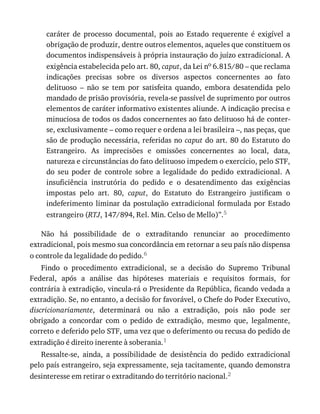caráter	 de	 processo	 documental,	 pois	 ao	 Estado	 requerente	 é	 exigível	 a
obrigação	de	produzir,	dentre	outros	elementos,	aqueles	que	constituem	os
documentos	indispensáveis	à	própria	instauração	do	juízo	extradicional.	A
exigência	estabelecida	pelo	art.	80,	caput,	da	Lei	no	6.815/80	–	que	reclama
indicações	 precisas	 sobre	 os	 diversos	 aspectos	 concernentes	 ao	 fato
delituoso	 –	 não	 se	 tem	 por	 satisfeita	 quando,	 embora	 desatendida	 pelo
mandado	de	prisão	provisória,	revela-se	passível	de	suprimento	por	outros
elementos	de	caráter	informativo	existentes	aliunde.	A	indicação	precisa	e
minuciosa	de	todos	os	dados	concernentes	ao	fato	delituoso	há	de	conter-
se,	exclusivamente	–	como	requer	e	ordena	a	lei	brasileira	–,	nas	peças,	que
são	de	produção	necessária,	referidas	no	caput	do	art.	80	do	Estatuto	do
Estrangeiro.	 As	 imprecisões	 e	 omissões	 concernentes	 ao	 local,	 data,
natureza	e	circunstâncias	do	fato	delituoso	impedem	o	exercício,	pelo	STF,
do	 seu	 poder	 de	 controle	 sobre	 a	 legalidade	 do	 pedido	 extradicional.	 A
insuficiência	 instrutória	 do	 pedido	 e	 o	 desatendimento	 das	 exigências
impostas	 pelo	 art.	 80,	 caput,	 do	 Estatuto	 do	 Estrangeiro	 justificam	 o
indeferimento	liminar	da	postulação	extradicional	formulada	por	Estado
estrangeiro	(RTJ,	147/894,	Rel.	Min.	Celso	de	Mello)”.5
Não	 há	 possibilidade	 de	 o	 extraditando	 renunciar	 ao	 procedimento
extradicional,	pois	mesmo	sua	concordância	em	retornar	a	seu	país	não	dispensa
o	controle	da	legalidade	do	pedido.6
Findo	 o	 procedimento	 extradicional,	 se	 a	 decisão	 do	 Supremo	 Tribunal
Federal,	 após	 a	 análise	 das	 hipóteses	 materiais	 e	 requisitos	 formais,	 for
contrária	à	extradição,	vincula-rá	o	Presidente	da	República,	ficando	vedada	a
extradição.	Se,	no	entanto,	a	decisão	for	favorável,	o	Chefe	do	Poder	Executivo,
discricionariamente,	 determinará	 ou	 não	 a	 extradição,	 pois	 não	 pode	 ser
obrigado	 a	 concordar	 com	 o	 pedido	 de	 extradição,	 mesmo	 que,	 legalmente,
correto	e	deferido	pelo	STF,	uma	vez	que	o	deferimento	ou	recusa	do	pedido	de
extradição	é	direito	inerente	à	soberania.1
Ressalte-se,	 ainda,	 a	 possibilidade	 de	 desistência	 do	 pedido	 extradicional
pelo	país	estrangeiro,	seja	expressamente,	seja	tacitamente,	quando	demonstra
desinteresse	em	retirar	o	extraditando	do	território	nacional.2
 
