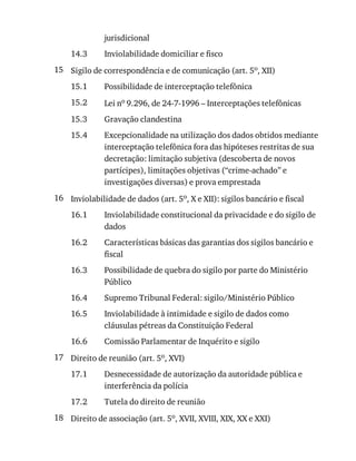 14.3
15
15.1
15.2
15.3
15.4
16
16.1
16.2
16.3
16.4
16.5
16.6
17
17.1
17.2
18
jurisdicional
Inviolabilidade	domiciliar	e	fisco
Sigilo	de	correspondência	e	de	comunicação	(art.	5o,	XII)
Possibilidade	de	interceptação	telefônica
Lei	no	9.296,	de	24-7-1996	–	Interceptações	telefônicas
Gravação	clandestina
Excepcionalidade	na	utilização	dos	dados	obtidos	mediante
interceptação	telefônica	fora	das	hipóteses	restritas	de	sua
decretação:	limitação	subjetiva	(descoberta	de	novos
partícipes),	limitações	objetivas	(“crime-achado”	e
investigações	diversas)	e	prova	emprestada
Inviolabilidade	de	dados	(art.	5o,	X	e	XII):	sigilos	bancário	e	fiscal
Inviolabilidade	constitucional	da	privacidade	e	do	sigilo	de
dados
Características	básicas	das	garantias	dos	sigilos	bancário	e
fiscal
Possibilidade	de	quebra	do	sigilo	por	parte	do	Ministério
Público
Supremo	Tribunal	Federal:	sigilo/Ministério	Público
Inviolabilidade	à	intimidade	e	sigilo	de	dados	como
cláusulas	pétreas	da	Constituição	Federal
Comissão	Parlamentar	de	Inquérito	e	sigilo
Direito	de	reunião	(art.	5o,	XVI)
Desnecessidade	de	autorização	da	autoridade	pública	e
interferência	da	polícia
Tutela	do	direito	de	reunião
Direito	de	associação	(art.	5o,	XVII,	XVIII,	XIX,	XX	e	XXI)
 