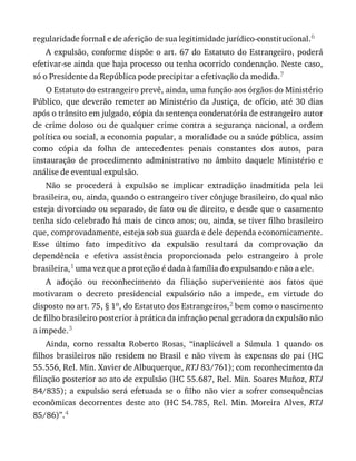 regularidade	formal	e	de	aferição	de	sua	legitimidade	jurídico-constitucional.6
A	expulsão,	conforme	dispõe	o	art.	67	do	Estatuto	do	Estrangeiro,	poderá
efetivar-se	ainda	que	haja	processo	ou	tenha	ocorrido	condenação.	Neste	caso,
só	o	Presidente	da	República	pode	precipitar	a	efetivação	da	medida.7
O	Estatuto	do	estrangeiro	prevê,	ainda,	uma	função	aos	órgãos	do	Ministério
Público,	 que	 deverão	 remeter	 ao	 Ministério	 da	 Justiça,	 de	 ofício,	 até	 30	 dias
após	o	trânsito	em	julgado,	cópia	da	sentença	condenatória	de	estrangeiro	autor
de	 crime	 doloso	 ou	 de	 qualquer	 crime	 contra	 a	 segurança	 nacional,	 a	 ordem
política	ou	social,	a	economia	popular,	a	moralidade	ou	a	saúde	pública,	assim
como	 cópia	 da	 folha	 de	 antecedentes	 penais	 constantes	 dos	 autos,	 para
instauração	 de	 procedimento	 administrativo	 no	 âmbito	 daquele	 Ministério	 e
análise	de	eventual	expulsão.
Não	 se	 procederá	 à	 expulsão	 se	 implicar	 extradição	 inadmitida	 pela	 lei
brasileira,	ou,	ainda,	quando	o	estrangeiro	tiver	cônjuge	brasileiro,	do	qual	não
esteja	divorciado	ou	separado,	de	fato	ou	de	direito,	e	desde	que	o	casamento
tenha	sido	celebrado	há	mais	de	cinco	anos;	ou,	ainda,	se	tiver	filho	brasileiro
que,	comprovadamente,	esteja	sob	sua	guarda	e	dele	dependa	economicamente.
Esse	 último	 fato	 impeditivo	 da	 expulsão	 resultará	 da	 comprovação	 da
dependência	 e	 efetiva	 assistência	 proporcionada	 pelo	 estrangeiro	 à	 prole
brasileira,1	uma	vez	que	a	proteção	é	dada	à	família	do	expulsando	e	não	a	ele.
A	 adoção	 ou	 reconhecimento	 da	 filiação	 superveniente	 aos	 fatos	 que
motivaram	 o	 decreto	 presidencial	 expulsório	 não	 a	 impede,	 em	 virtude	 do
disposto	no	art.	75,	§	1o,	do	Estatuto	dos	Estrangeiros,2	bem	como	o	nascimento
de	filho	brasileiro	posterior	à	prática	da	infração	penal	geradora	da	expulsão	não
a	impede.3
Ainda,	 como	 ressalta	 Roberto	 Rosas,	 “inaplicável	 a	 Súmula	 1	 quando	 os
filhos	 brasileiros	 não	 residem	 no	 Brasil	 e	 não	 vivem	 às	 expensas	 do	 pai	 (HC
55.556,	Rel.	Min.	Xavier	de	Albuquerque,	RTJ	83/761);	com	reconhecimento	da
filiação	posterior	ao	ato	de	expulsão	(HC	55.687,	Rel.	Min.	Soares	Muñoz,	RTJ
84/835);	 a	 expulsão	 será	 efetuada	 se	 o	 filho	 não	 vier	 a	 sofrer	 consequências
econômicas	 decorrentes	 deste	 ato	 (HC	 54.785,	 Rel.	 Min.	 Moreira	 Alves,	 RTJ
85/86)”.4
 