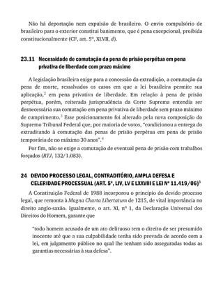 23.11
24
Não	 há	 deportação	 nem	 expulsão	 de	 brasileiro.	 O	 envio	 compulsório	 de
brasileiro	para	o	exterior	constitui	banimento,	que	é	pena	excepcional,	proibida
constitucionalmente	(CF,	art.	5o,	XLVII,	d).
Necessidade	de	comutação	da	pena	de	prisão	perpétua	em	pena
privativa	de	liberdade	com	prazo	máximo
A	legislação	brasileira	exige	para	a	concessão	da	extradição,	a	comutação	da
pena	 de	 morte,	 ressalvados	 os	 casos	 em	 que	 a	 lei	 brasileira	 permite	 sua
aplicação,2	 em	 pena	 privativa	 de	 liberdade.	 Em	 relação	 à	 pena	 de	 prisão
perpétua,	 porém,	 reiterada	 jurisprudência	 da	 Corte	 Suprema	 entendia	 ser
desnecessária	sua	comutação	em	pena	privativa	de	liberdade	sem	prazo	máximo
de	cumprimento.3	Esse	posicionamento	foi	alterado	pela	nova	composição	do
Supremo	Tribunal	Federal	que,	por	maioria	de	votos,	“condicionou	a	entrega	do
extraditando	 à	 comutação	 das	 penas	 de	 prisão	 perpétua	 em	 pena	 de	 prisão
temporária	de	no	máximo	30	anos”.4
Por	fim,	não	se	exige	a	comutação	de	eventual	pena	de	prisão	com	trabalhos
forçados	(RTJ,	132/1.083).
DEVIDO	PROCESSO	LEGAL,	CONTRADITÓRIO,	AMPLA	DEFESA	E
CELERIDADE	PROCESSUAL	(ART.	5o
,	LIV,	LV	E	LXXVIII	E	LEI	No
	11.419/06)5
A	Constituição	Federal	de	1988	incorporou	o	princípio	do	devido	processo
legal,	que	remonta	à	Magna	Charta	Libertatum	de	1215,	de	vital	importância	no
direito	 anglo-saxão.	 Igualmente,	 o	 art.	 XI,	 no	 1,	 da	 Declaração	 Universal	 dos
Direitos	do	Homem,	garante	que
“todo	homem	acusado	de	um	ato	delituoso	tem	o	direito	de	ser	presumido
inocente	até	que	a	sua	culpabilidade	tenha	sido	provada	de	acordo	com	a
lei,	em	julgamento	público	no	qual	lhe	tenham	sido	asseguradas	todas	as
garantias	necessárias	à	sua	defesa”.
 