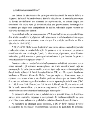 princípio	do	contraditório”.5
Em	 defesa	 da	 efetividade	 do	 princípio	 constitucional	 da	 ampla	 defesa,	 o
Supremo	Tribunal	Federal	editou	a	Súmula	Vinculante	14,	estabelecendo	que:
“É	 direito	 do	 defensor,	 no	 interesse	 do	 representado,	 ter	 acesso	 amplo	 aos
elementos	 de	 prova	 que,	 já	 documentados	 em	 procedimento	 investigatório
realizado	por	órgão	com	competência	de	polícia	judiciária,	digam	respeito	ao
exercício	do	direito	de	defesa.”
No	sentido	de	reforçar	essa	proteção,	o	Tribunal	deliberou	pela	possibilidade
dos	 Ministros	 relatores	 julgarem	 individualmente	 o	 mérito	 dos	 habeas	 corpus
que	 versem	 sobre	 esse	 assunto,	 uma	 vez	 que	 é	 a	 posição	 pacificada	 na	 Corte
(decisão	de	12-2-2009).1
A	EC	no	45/04	(Reforma	do	Judiciário)	assegurou	a	todos,	no	âmbito	judicial
e	 administrativo,	 a	 razoável	 duração	 do	 processo	 e	 os	 meios	 que	 garantam	 a
celeridade	 de	 sua	 tramitação,2	 pois,	 “o	 direito	 ao	 julgamento,	 sem	 dilações
indevidas,	qualifica-se	como	prerrogativa	fundamental	que	decorre	da	garantia
constitucional	do	‘due	process	of	law’”.3
Essas	previsões	–	razoável	duração	do	processo	e	celeridade	processual	–,	em
nosso	 entender,	 já	 estavam	 contempladas	 no	 texto	 constitucional,	 seja	 na
consagração	do	princípio	do	devido	processo	legal,	seja	na	previsão	do	princípio
da	eficiência	aplicável	à	Administração	Pública	(CF,	art.	37,	caput).	Conforme
lembrou	 o	 Ministro	 Celso	 de	 Mello,	 “cumpre	 registrar,	 finalmente,	 que	 já
existem,	 em	 nosso	 sistema	 de	 direito	 positivo,	 ainda	 que	 de	 forma	 difusa,
diversos	mecanismos	legais	destinados	a	acelerar	a	prestação	jurisdicional	(CPC,
art.	133,	II	e	art.	198;	LOMAN,	art.	35,	incisos	II,	III	e	VI,	art.	39,	art.	44	e	art.	49,
II),	de	modo	a	neutralizar,	por	parte	de	magistrados	e	Tribunais,	retardamentos
abusivos	ou	dilações	indevidas	na	resolução	dos	litígios”.4
Os	processos	administrativos	e	judiciais	devem	garantir	todos	os	direitos	às
partes,	 sem,	 contudo,	 esquecer	 a	 necessidade	 de	 desburocratização	 de	 seus
procedimentos	e	na	busca	de	qualidade	e	máxima	eficácia	de	suas	decisões.
Na	 tentativa	 de	 alcançar	 esses	 objetivos,	 a	 EC	 no	 45/04	 trouxe	 diversos
mecanismos	de	celeridade,	transparência	e	controle	de	qualidade	da	atividade
 