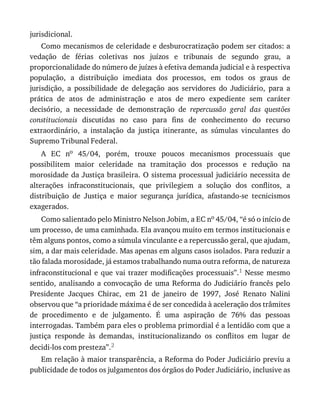 jurisdicional.
Como	mecanismos	de	celeridade	e	desburocratização	podem	ser	citados:	a
vedação	 de	 férias	 coletivas	 nos	 juízos	 e	 tribunais	 de	 segundo	 grau,	 a
proporcionalidade	do	número	de	juízes	à	efetiva	demanda	judicial	e	à	respectiva
população,	 a	 distribuição	 imediata	 dos	 processos,	 em	 todos	 os	 graus	 de
jurisdição,	 a	 possibilidade	 de	 delegação	 aos	 servidores	 do	 Judiciário,	 para	 a
prática	 de	 atos	 de	 administração	 e	 atos	 de	 mero	 expediente	 sem	 caráter
decisório,	 a	 necessidade	 de	 demonstração	 de	 repercussão	 geral	 das	 questões
constitucionais	 discutidas	 no	 caso	 para	 fins	 de	 conhecimento	 do	 recurso
extraordinário,	 a	 instalação	 da	 justiça	 itinerante,	 as	 súmulas	 vinculantes	 do
Supremo	Tribunal	Federal.
A	 EC	 no	 45/04,	 porém,	 trouxe	 poucos	 mecanismos	 processuais	 que
possibilitem	 maior	 celeridade	 na	 tramitação	 dos	 processos	 e	 redução	 na
morosidade	da	Justiça	brasileira.	O	sistema	processual	judiciário	necessita	de
alterações	 infraconstitucionais,	 que	 privilegiem	 a	 solução	 dos	 conflitos,	 a
distribuição	 de	 Justiça	 e	 maior	 segurança	 jurídica,	 afastando-se	 tecnicismos
exagerados.
Como	salientado	pelo	Ministro	Nelson	Jobim,	a	EC	no	45/04,	“é	só	o	início	de
um	processo,	de	uma	caminhada.	Ela	avançou	muito	em	termos	institucionais	e
têm	alguns	pontos,	como	a	súmula	vinculante	e	a	repercussão	geral,	que	ajudam,
sim,	a	dar	mais	celeridade.	Mas	apenas	em	alguns	casos	isolados.	Para	reduzir	a
tão	falada	morosidade,	já	estamos	trabalhando	numa	outra	reforma,	de	natureza
infraconstitucional	e	que	vai	trazer	modificações	processuais”.1	 Nesse	 mesmo
sentido,	analisando	a	convocação	de	uma	Reforma	do	Judiciário	francês	pelo
Presidente	 Jacques	 Chirac,	 em	 21	 de	 janeiro	 de	 1997,	 José	 Renato	 Nalini
observou	que	“a	prioridade	máxima	é	de	ser	concedida	à	aceleração	dos	trâmites
de	 procedimento	 e	 de	 julgamento.	 É	 uma	 aspiração	 de	 76%	 das	 pessoas
interrogadas.	Também	para	eles	o	problema	primordial	é	a	lentidão	com	que	a
justiça	 responde	 às	 demandas,	 institucionalizando	 os	 conflitos	 em	 lugar	 de
decidi-los	com	presteza”.2
Em	relação	à	maior	transparência,	a	Reforma	do	Poder	Judiciário	previu	a
publicidade	de	todos	os	julgamentos	dos	órgãos	do	Poder	Judiciário,	inclusive	as
 