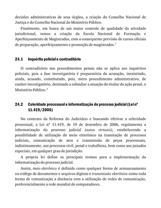 24.1
24.2
decisões	 administrativas	 de	 seus	 órgãos,	 a	 criação	 do	 Conselho	 Nacional	 de
Justiça	e	do	Conselho	Nacional	do	Ministério	Público.
Finalmente,	 em	 busca	 de	 um	 maior	 controle	 de	 qualidade	 da	 atividade
jurisdicional,	 temos	 a	 criação	 da	 Escola	 Nacional	 de	 Formação	 e
Aperfeiçoamento	de	Magistrados,	com	a	consequente	previsão	de	cursos	oficiais
de	preparação,	aperfeiçoamento	e	promoção	de	magistrados.3
Inquérito	policial	e	contraditório
O	 contraditório	 nos	 procedimentos	 penais	 não	 se	 aplica	 aos	 inquéritos
policiais,	 pois	 a	 fase	 investigatória	 é	 preparatória	 da	 acusação,	 inexistindo,
ainda,	 acusado,	 constituindo,	 pois,	 mero	 procedimento	 administrativo,	 de
caráter	investigatório,	destinado	a	subsidiar	a	atuação	do	titular	da	ação	penal,	o
Ministério	Público.4
Celeridade	processual	e	informatização	do	processo	judicial	(Lei	no
11.419/2006)
No	 contexto	 da	 Reforma	 do	 Judiciário	 e	 buscando	 efetivar	 a	 celeridade
processual,	 a	 Lei	 no	 11.419,	 de	 19	 de	 dezembro	 de	 2006,	 regulamenta	 a
informatização	 do	 processo	 judicial	 (autos	 virtuais),	 estabelecendo	 a
possibilidade	 de	 utilização	 do	 meio	 eletrônico	 na	 tramitação	 de	 processos
judiciais,	 comunicação	 de	 atos	 e	 transmissão	 de	 peças	 processuais,
indistintamente,	aos	processos	civil,	penal	e	trabalhista,	bem	como	aos	juizados
especiais,	em	qualquer	grau	de	jurisdição.
A	 própria	 lei	 define	 os	 principais	 termos	 para	 a	 implementação	 da
informatização	do	processo	judicial.
Assim,	meio	eletrônico	é	definido	como	qualquer	forma	de	armazenamento
ou	tráfego	de	documentos	e	arquivos	digitais	e	transmissão	eletrônica	como	toda
forma	de	comunicação	a	distância	com	a	utilização	de	redes	de	comunicação,
preferencialmente	a	rede	mundial	de	computadores.
 