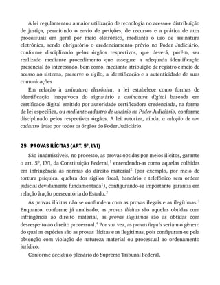25
A	lei	regulamentou	a	maior	utilização	de	tecnologia	no	acesso	e	distribuição
de	 justiça,	 permitindo	 o	 envio	 de	 petições,	 de	 recursos	 e	 a	 prática	 de	 atos
processuais	 em	 geral	 por	 meio	 eletrônico,	 mediante	 o	 uso	 de	 assinatura
eletrônica,	 sendo	 obrigatório	 o	 credenciamento	 prévio	 no	 Poder	 Judiciário,
conforme	 disciplinado	 pelos	 órgãos	 respectivos,	 que	 deverá,	 porém,	 ser
realizado	 mediante	 procedimento	 que	 assegure	 a	 adequada	 identificação
presencial	do	interessado,	bem	como,	mediante	atribuição	de	registro	e	meio	de
acesso	ao	sistema,	preserve	o	sigilo,	a	identificação	e	a	autenticidade	de	suas
comunicações.
Em	 relação	 à	 assinatura	 eletrônica,	 a	 lei	 estabelece	 como	 formas	 de
identificação	 inequívoca	 do	 signatário	 a	 assinatura	 digital	 baseada	 em
certificado	digital	emitido	por	autoridade	certificadora	credenciada,	na	forma
de	lei	específica,	ou	mediante	cadastro	de	usuário	no	Poder	Judiciário,	conforme
disciplinado	 pelos	 respectivos	 órgãos.	 A	 lei	 autoriza,	 ainda,	 a	 adoção	 de	 um
cadastro	único	por	todos	os	órgãos	do	Poder	Judiciário.
PROVAS	ILÍCITAS	(ART.	5o
,	LVI)
São	inadmissíveis,	no	processo,	as	provas	obtidas	por	meios	ilícitos,	garante
o	art.	5o,	LVI,	da	Constituição	Federal,1	entendendo-as	como	aquelas	colhidas
em	 infringência	 às	 normas	 do	 direito	 material2	 (por	 exemplo,	 por	 meio	 de
tortura	 psíquica,	 quebra	 dos	 sigilos	 fiscal,	 bancário	 e	 telefônico	 sem	 ordem
judicial	devidamente	fundamentada1),	configurando-se	importante	garantia	em
relação	à	ação	persecutória	do	Estado.2
As	provas	ilícitas	não	se	confundem	com	as	provas	ilegais	e	as	ilegítimas.3
Enquanto,	 conforme	 já	 analisado,	 as	 provas	 ilícitas	 são	 aquelas	 obtidas	 com
infringência	 ao	 direito	 material,	 as	 provas	 ilegítimas	 são	 as	 obtidas	 com
desrespeito	ao	direito	processual.4	Por	sua	vez,	as	provas	ilegais	seriam	o	gênero
do	qual	as	espécies	são	as	provas	ilícitas	e	as	ilegítimas,	pois	configuram-se	pela
obtenção	 com	 violação	 de	 natureza	 material	 ou	 processual	 ao	 ordenamento
jurídico.
Conforme	decidiu	o	plenário	do	Supremo	Tribunal	Federal,
 