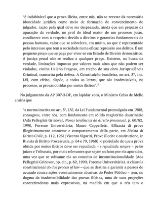 “é	indubitável	que	a	prova	ilícita,	entre	nós,	não	se	reveste	da	necessária
idoneidade	 jurídica	 como	 meio	 de	 formação	 do	 convencimento	 do
julgador,	razão	pela	qual	deve	ser	desprezada,	ainda	que	em	prejuízo	da
apuração	 da	 verdade,	 no	 prol	 do	 ideal	 maior	 de	 um	 processo	 justo,
condizente	com	o	respeito	devido	a	direitos	e	garantias	fundamentais	da
pessoa	humana,	valor	que	se	sobreleva,	em	muito,	ao	que	é	representado
pelo	interesse	que	tem	a	sociedade	numa	eficaz	repressão	aos	delitos.	É	um
pequeno	preço	que	se	paga	por	viver-se	em	Estado	de	Direito	democrático.
A	 justiça	 penal	 não	 se	 realiza	 a	 qualquer	 preço.	 Existem,	 na	 busca	 da
verdade,	 limitações	 impostas	 por	 valores	 mais	 altos	 que	 não	 podem	 ser
violados,	 ensina	 Heleno	 Fragoso,	 em	 trecho	 de	 sua	 obra	 Jurisprudência
Criminal,	transcrita	pela	defesa.	A	Constituição	brasileira,	no	art.	5o,	inc.
LVI,	 com	 efeito,	 dispõe,	 a	 todas	 as	 letras,	 que	 são	 inadmissíveis,	 no
processo,	as	provas	obtidas	por	meios	ilícitos”.5
No	julgamento	da	AP	307-3-DF,	em	lapidar	voto,	o	Ministro	Celso	de	Mello
ensina	que
“a	norma	inscrita	no	art.	5o,	LVI,	da	Lei	Fundamental	promulgada	em	1988,
consagrou,	entre	nós,	com	fundamento	em	sólido	magistério	doutrinário
(Ada	Pellegrini	Grinover,	Novas	tendências	do	direito	processual,	p.	60/82,
1990,	 Forense	 Universitária;	 Mauro	 Cappelletti,	 Efficacia	 di	 prove
illegittimamente	 ammesse	 e	 comportamento	 della	 parte,	 em	 Rivista	 di
Diritto	Civile,	p.	112,	1961;	Vicenzo	Vigoriti,	Prove	illecite	e	costituzione,	in
Rivista	di	Diritto	Processuale,	p.	64	e	70,	1968),	o	postulado	de	que	a	prova
obtida	por	meios	ilícitos	deve	ser	repudiada	–	e	repudiada	sempre	–	pelos
juízes	e	Tribunais,	por	mais	relevantes	que	sejam	os	fatos	por	ela	apurados,
uma	 vez	 que	 se	 subsume	 ela	 ao	 conceito	 de	 inconstitucionalidade	 (Ada
Pellegrini	Grinover,	op.	cit.,	p.	62,	1990,	Forense	Universitária).	A	cláusula
constitucional	do	due	process	of	law	–	que	se	destina	a	garantir	a	pessoa	do
acusado	contra	ações	eventualmente	abusivas	do	Poder	Público	–	tem,	no
dogma	 da	 inadmissibilidade	 das	 provas	 ilícitas,	 uma	 de	 suas	 projeções
concretizadoras	 mais	 expressivas,	 na	 medida	 em	 que	 o	 réu	 tem	 o
 