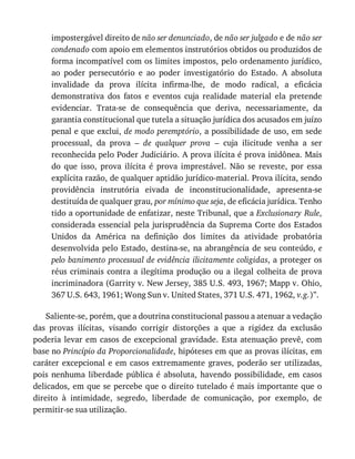 impostergável	direito	de	não	ser	denunciado,	de	não	ser	julgado	e	de	não	ser
condenado	com	apoio	em	elementos	instrutórios	obtidos	ou	produzidos	de
forma	incompatível	com	os	limites	impostos,	pelo	ordenamento	jurídico,
ao	 poder	 persecutório	 e	 ao	 poder	 investigatório	 do	 Estado.	 A	 absoluta
invalidade	 da	 prova	 ilícita	 infirma-lhe,	 de	 modo	 radical,	 a	 eficácia
demonstrativa	 dos	 fatos	 e	 eventos	 cuja	 realidade	 material	 ela	 pretende
evidenciar.	 Trata-se	 de	 consequência	 que	 deriva,	 necessariamente,	 da
garantia	constitucional	que	tutela	a	situação	jurídica	dos	acusados	em	juízo
penal	e	que	exclui,	de	modo	peremptório,	a	possibilidade	de	uso,	em	sede
processual,	 da	 prova	 –	 de	 qualquer	 prova	 –	 cuja	 ilicitude	 venha	 a	 ser
reconhecida	pelo	Poder	Judiciário.	A	prova	ilícita	é	prova	inidônea.	Mais
do	 que	 isso,	 prova	 ilícita	 é	 prova	 imprestável.	 Não	 se	 reveste,	 por	 essa
explícita	razão,	de	qualquer	aptidão	jurídico-material.	Prova	ilícita,	sendo
providência	 instrutória	 eivada	 de	 inconstitucionalidade,	 apresenta-se
destituída	de	qualquer	grau,	por	mínimo	que	seja,	de	eficácia	jurídica.	Tenho
tido	a	oportunidade	de	enfatizar,	neste	Tribunal,	que	a	Exclusionary	Rule,
considerada	essencial	pela	jurisprudência	da	Suprema	Corte	dos	Estados
Unidos	 da	 América	 na	 definição	 dos	 limites	 da	 atividade	 probatória
desenvolvida	pelo	Estado,	destina-se,	na	abrangência	de	seu	conteúdo,	e
pelo	banimento	processual	de	evidência	ilicitamente	coligidas,	a	proteger	os
réus	 criminais	 contra	 a	 ilegítima	 produção	 ou	 a	 ilegal	 colheita	 de	 prova
incriminadora	(Garrity	v.	New	Jersey,	385	U.S.	493,	1967;	Mapp	v.	Ohio,
367	U.S.	643,	1961;	Wong	Sun	v.	United	States,	371	U.S.	471,	1962,	v.g.)”.
Saliente-se,	porém,	que	a	doutrina	constitucional	passou	a	atenuar	a	vedação
das	 provas	 ilícitas,	 visando	 corrigir	 distorções	 a	 que	 a	 rigidez	 da	 exclusão
poderia	levar	em	casos	de	excepcional	gravidade.	Esta	atenuação	prevê,	com
base	no	Princípio	da	Proporcionalidade,	hipóteses	em	que	as	provas	ilícitas,	em
caráter	excepcional	e	 em	casos	 extremamente	graves,	 poderão	ser	 utilizadas,
pois	 nenhuma	 liberdade	 pública	 é	 absoluta,	 havendo	 possibilidade,	 em	 casos
delicados,	em	que	se	percebe	que	o	direito	tutelado	é	mais	importante	que	o
direito	 à	 intimidade,	 segredo,	 liberdade	 de	 comunicação,	 por	 exemplo,	 de
permitir-se	sua	utilização.
 