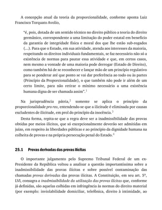 25.1
A	 concepção	 atual	 da	 teoria	 da	 proporcionalidade,	 conforme	 aponta	 Luiz
Francisco	Torquato	Avolio,
“é,	pois,	dotada	de	um	sentido	técnico	no	direito	público	a	teoria	do	direito
germânico,	correspondente	a	uma	limitação	do	poder	estatal	em	benefício
da	 garantia	 de	 integridade	 física	 e	 moral	 dos	 que	 lhe	 estão	 sub-rogados
(...).	Para	que	o	Estado,	em	sua	atividade,	atenda	aos	interesses	da	maioria,
respeitando	os	direitos	individuais	fundamentais,	se	faz	necessário	não	só	a
existência	 de	 normas	 para	 pautar	 essa	 atividade	 e	 que,	 em	 certos	 casos,
nem	mesmo	a	vontade	de	uma	maioria	pode	derrogar	(Estado	de	Direito),
como	também	há	de	se	reconhecer	e	lançar	mão	de	um	princípio	regulativo
para	se	ponderar	até	que	ponto	se	vai	dar	preferência	ao	todo	ou	às	partes
(Princípio	da	Proporcionalidade),	o	que	também	não	pode	ir	além	de	um
certo	 limite,	 para	 não	 retirar	 o	 mínimo	 necessário	 a	 uma	 existência
humana	digna	de	ser	chamada	assim”.1
Na	 jurisprudência	 pátria,2	 somente	 se	 aplica	 o	 princípio	 da
proporcionalidade	pro	reo,	entendendo-se	que	a	ilicitude	é	eliminada	por	causas
excludentes	de	ilicitude,	em	prol	do	princípio	da	inocência.3
Desta	forma,	repita-se	que	a	regra	deve	ser	a	inadmissibilidade	das	provas
obtidas	por	meios	ilícitos,	que	só	excepcionalmente	deverão	ser	admitidas	em
juízo,	em	respeito	às	liberdades	públicas	e	ao	princípio	da	dignidade	humana	na
colheita	de	provas	e	na	própria	persecução	penal	do	Estado.4
Provas	derivadas	das	provas	ilícitas
O	 importante	 julgamento	 pelo	 Supremo	 Tribunal	 Federal	 de	 um	 ex-
Presidente	 da	 República	 voltou	 a	 analisar	 a	 questão	 importantíssima	 sobre	 a
inadmissibilidade	 das	 provas	 ilícitas	 e	 sobre	 possível	 contaminação	 das
chamadas	provas	derivadas	das	provas	ilícitas.	A	Constituição,	em	seu	art.	5o,
LVI,	consagra	a	inadmissibilidade	da	utilização	das	provas	ilícitas	que,	conforme
já	definidas,	são	aquelas	colhidas	em	infringência	às	normas	do	direito	material
(por	 exemplo:	 inviolabilidade	 domiciliar,	 telefônica,	 direito	 à	 intimidade,	 ao
 