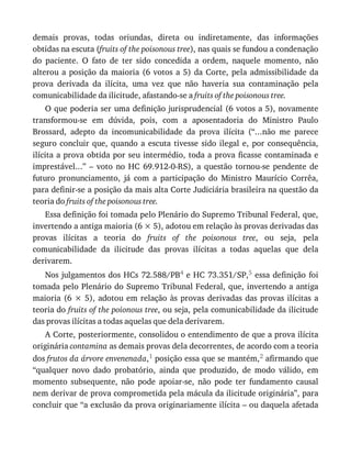 demais	 provas,	 todas	 oriundas,	 direta	 ou	 indiretamente,	 das	 informações
obtidas	na	escuta	(fruits	of	the	poisonous	tree),	nas	quais	se	fundou	a	condenação
do	 paciente.	 O	 fato	 de	 ter	 sido	 concedida	 a	 ordem,	 naquele	 momento,	 não
alterou	 a	 posição	 da	 maioria	 (6	 votos	 a	 5)	 da	 Corte,	 pela	 admissibilidade	 da
prova	 derivada	 da	 ilícita,	 uma	 vez	 que	 não	 haveria	 sua	 contaminação	 pela
comunicabilidade	da	ilicitude,	afastando-se	a	fruits	of	the	poisonous	tree.
O	que	poderia	ser	uma	definição	jurisprudencial	(6	votos	a	5),	novamente
transformou-se	 em	 dúvida,	 pois,	 com	 a	 aposentadoria	 do	 Ministro	 Paulo
Brossard,	 adepto	 da	 incomunicabilidade	 da	 prova	 ilícita	 (“...não	 me	 parece
seguro	 concluir	 que,	 quando	 a	 escuta	 tivesse	 sido	 ilegal	 e,	 por	 consequência,
ilícita	a	prova	obtida	por	seu	intermédio,	toda	a	prova	ficasse	contaminada	e
imprestável...”	 –	 voto	 no	 HC	 69.912-0-RS),	 a	 questão	 tornou-se	 pendente	 de
futuro	 pronunciamento,	 já	 com	 a	 participação	 do	 Ministro	 Maurício	 Corrêa,
para	definir-se	a	posição	da	mais	alta	Corte	Judiciária	brasileira	na	questão	da
teoria	do	fruits	of	the	poisonous	tree.
Essa	definição	foi	tomada	pelo	Plenário	do	Supremo	Tribunal	Federal,	que,
invertendo	a	antiga	maioria	(6	×	5),	adotou	em	relação	às	provas	derivadas	das
provas	 ilícitas	 a	 teoria	 do	 fruits	 of	 the	 poisonous	 tree,	 ou	 seja,	 pela
comunicabilidade	 da	 ilicitude	 das	 provas	 ilícitas	 a	 todas	 aquelas	 que	 dela
derivarem.
Nos	julgamentos	dos	HCs	72.588/PB4	e	HC	73.351/SP,5	essa	definição	foi
tomada	pelo	Plenário	do	Supremo	Tribunal	Federal,	que,	invertendo	a	antiga
maioria	(6	×	5),	adotou	em	relação	às	provas	derivadas	das	provas	ilícitas	a
teoria	do	fruits	of	the	poionous	tree,	ou	seja,	pela	comunicabilidade	da	ilicitude
das	provas	ilícitas	a	todas	aquelas	que	dela	derivarem.
A	Corte,	posteriormente,	consolidou	o	entendimento	de	que	a	prova	ilícita
originária	contamina	as	demais	provas	dela	decorrentes,	de	acordo	com	a	teoria
dos	frutos	da	árvore	envenenada,1	posição	essa	que	se	mantém,2	afirmando	que
“qualquer	 novo	 dado	 probatório,	 ainda	 que	 produzido,	 de	 modo	 válido,	 em
momento	 subsequente,	 não	 pode	 apoiar-se,	 não	 pode	 ter	 fundamento	 causal
nem	derivar	de	prova	comprometida	pela	mácula	da	ilicitude	originária”,	para
concluir	que	“a	exclusão	da	prova	originariamente	ilícita	–	ou	daquela	afetada
 