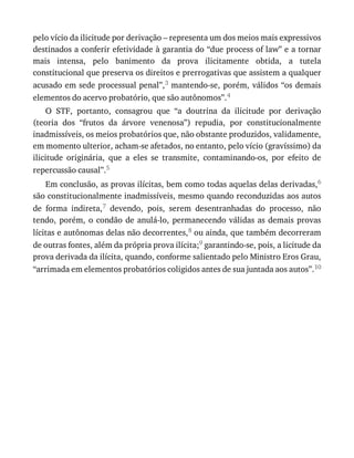 pelo	vício	da	ilicitude	por	derivação	–	representa	um	dos	meios	mais	expressivos
destinados	a	conferir	efetividade	à	garantia	do	“due	process	of	law”	e	a	tornar
mais	 intensa,	 pelo	 banimento	 da	 prova	 ilicitamente	 obtida,	 a	 tutela
constitucional	que	preserva	os	direitos	e	prerrogativas	que	assistem	a	qualquer
acusado	em	sede	processual	penal”,3	mantendo-se,	porém,	válidos	“os	demais
elementos	do	acervo	probatório,	que	são	autônomos”.4
O	 STF,	 portanto,	 consagrou	 que	 “a	 doutrina	 da	 ilicitude	 por	 derivação
(teoria	 dos	 “frutos	 da	 árvore	 venenosa”)	 repudia,	 por	 constitucionalmente
inadmissíveis,	os	meios	probatórios	que,	não	obstante	produzidos,	validamente,
em	momento	ulterior,	acham-se	afetados,	no	entanto,	pelo	vício	(gravíssimo)	da
ilicitude	 originária,	 que	 a	 eles	 se	 transmite,	 contaminando-os,	 por	 efeito	 de
repercussão	causal”.5
Em	conclusão,	as	provas	ilícitas,	bem	como	todas	aquelas	delas	derivadas,6
são	constitucionalmente	inadmissíveis,	mesmo	quando	reconduzidas	aos	autos
de	 forma	 indireta,7	 devendo,	 pois,	 serem	 desentranhadas	 do	 processo,	 não
tendo,	porém,	o	condão	de	anulá-lo,	permanecendo	válidas	as	demais	provas
lícitas	e	autônomas	delas	não	decorrentes,8	ou	ainda,	que	também	decorreram
de	outras	fontes,	além	da	própria	prova	ilícita;9	garantindo-se,	pois,	a	licitude	da
prova	derivada	da	ilícita,	quando,	conforme	salientado	pelo	Ministro	Eros	Grau,
“arrimada	em	elementos	probatórios	coligidos	antes	de	sua	juntada	aos	autos”.10
 