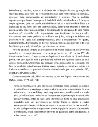 Poderíamos,	 também,	 apontar	 a	 hipótese	 de	 utilização	 de	 uma	 gravação	 de
vídeo	realizada	pelo	filho,	de	forma	clandestina	e	sem	conhecimento	de	seu	pai,
agressor,	 para	 comprovação	 de	 maus-tratos	 e	 sevícias.	 Não	 se	 poderia
argumentar	que	houve	desrespeito	à	inviolabilidade,	à	intimidade	e	à	imagem
do	pai-agressor,	pois	sua	conduta	inicial	desrespeitou	a	incolumidade	física	e	a
dignidade	de	seu	filho,	que,	em	legítima	defesa,	acabou	por	produzir	a	referida
prova.	Ainda,	poderíamos	apontar	a	possibilidade	de	utilização	de	uma	“carta
confidencial”	 remetida	 pelo	 sequestrador	 aos	 familiares	 do	 sequestrado.
Certamente	 essa	 carta	 poderia	 ser	 utilizada	 em	 juízo,	 sem	 que	 se	 falasse	 em
desrespeito	 ao	 sigilo	 das	 correspondências,	 pois	 o	 sequestrador	 foi	 quem,
primeiramente,	desrespeitou	os	direitos	fundamentais	do	sequestrado	e	de	seus
familiares	que,	em	legítima	defesa,	produziram	tal	prova.
Note-se	que	não	se	trata	do	acolhimento	de	provas	ilícitas	em	desfavor	dos
acusados	 e,	 consequentemente,	 em	 desrespeito	 ao	 art.	 5o,	 inciso	 LVI,	 da
Constituição	Federal.	O	que	ocorre	na	hipótese	é	a	ausência	de	ilicitude	dessa
prova,	 vez	 que	 aqueles	 que	 a	 produziram	 agiram	 em	 legítima	 defesa	 de	 seus
direitos	humanos	fundamentais,	que	estavam	sendo	ameaçados	ou	lesionados	em
face	de	condutas	anteriormente	ilícitas.	Assim	agindo	–	em	legítima	defesa	–	a
ilicitude	na	colheita	da	prova	é	afastada,	não	incidindo,	portanto,	o	inciso	LVI,
do	art.	5o,	da	Carta	Magna.1
Como	 observado	 pelo	 Ministro	 Moreira	 Alves,	 em	 lapidar	 voto-relator	 no
Habeas	Corpus	no	74.6781/SP,
“evidentemente,	seria	uma	aberração	considerar	como	violação	do	direito
à	privacidade	a	gravação	pela	própria	vítima,	ou	por	ela	autorizada,	de	atos
criminosos,	 como	 o	 diálogo	 com	 sequestradores,	 estelionatários	 e	 todo
tipo	de	achacadores.	No	caso,	os	impetrantes	esquecem	que	a	conduta	do
réu	apresentou,	antes	de	tudo,	uma	intromissão	ilícita	na	vida	privada	do
ofendido,	 esta	 sim	 merecedora	 de	 tutela.	 Quem	 se	 dispõe	 a	 enviar
correspondência	ou	a	telefonar	para	outrem,	ameaçando-o	ou	extorquindo-
o,	não	pode	pretender	abrigar-se	em	uma	obrigação	de	reserva	por	parte	do
destinatário,	o	que	significaria	o	absurdo	de	qualificar	como	confidencial	a
missiva	ou	a	conversa”.2
 