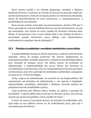 25.3
Nesse	 mesmo	 sentido	 e	 no	 referido	 julgamento,	 assinalou	 o	 Ministro
Sepúlveda	Pertence	a	existência	de	exclusão	da	ilicitude	da	gravação	obtida	por
um	dos	interlocutores,	vítima	de	corrupção	passiva	ou	concussão	já	consumada,
apesar	 do	 desconhecimento	 do	 outro	 interlocutor,	 e,	 consequentemente,	 a
possibilidade	de	sua	utilização.
Nesse	mesmo	sentido,	reiterando	esse	posicionamento,	decidiu	o	STF	que	“é
lícita	a	gravação	de	conversa	telefônica	feita	por	um	dos	interlocutores,	ou	com
sua	 autorização,	 sem	 ciência	 do	 outro,	 quando	 há	 investida	 criminosa	 deste
último.	É	inconsistente	e	fere	o	senso	comum	falar-se	em	violação	do	direito	à
privacidade	 quando	 interlocutor	 grava	 diálogo	 com	 sequestradores,
estelionatários	ou	qualquer	tipo	de	chantagista”.3
Princípios	da	publicidade	e	moralidade	administrativa	e	provas	ilícitas
A	inadmissibilidade	das	provas	ilícitas	no	processo,	conforme	anteriormente
analisado,	 deriva	 da	 posição	 preferente	 dos	 direitos	 fundamentais	 no
ordenamento	jurídico,	tornando	impossível	a	violação	de	uma	liberdade	pública
para	 obtenção	 de	 qualquer	 prova.	 Em	 defesa,	 porém,	 da	 probidade	 na
administração,	 a	 inadmissibilidade	 das	 provas	 ilícitas,	 por	 ferimento	 às
inviolabilidades	constitucionais,	deve	ser	compatibilizada	aos	demais	princípios
constitucionais,	entre	eles	o	princípio	da	moralidade	e	publicidade,	consagrados
no	caput	do	art.	37	da	Carta	Magna.
Assim,	 exige-se	 do	 administrador,	 no	 exercício	 de	 sua	 função	 pública,	 fiel
cumprimento	 aos	 princípios	 da	 administração	 e,	 em	 especial,	 à	 legalidade,
impessoalidade,	 moralidade,	 publicidade	 e	 eficiência,	 devendo	 respeito	 aos
princípios	éticos	de	razoabilidade	e	justiça.
Como	 lembrado	 pelo	 Ministro	 Marco	 Aurélio,	 ao	 analisar	 o	 princípio	 da
moralidade,	“o	agente	público	não	só	tem	que	ser	honesto	e	probo,	mas	tem	que
mostrar	que	possui	tal	qualidade.	Como	a	mulher	de	César”.1
O	dever	de	mostrar	honestidade	 decorre	 do	 princípio	 da	 publicidade,	 pelo
qual	 todos	 os	 atos	 públicos	 devem	 ser	 de	 conhecimento	 geral,	 para	 que	 a
sociedade	possa	fiscalizá-los.
 