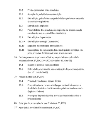 23.4
23.5
23.6
23.7
23.8
23.9
23.9-A
23.10
23.11
24
24.1
24.2
25
25.1
25.2
25.3
26
27
Prisão	preventiva	por	extradição
Atuação	do	judiciário	na	extradição
Extradição,	princípio	da	especialidade	e	pedido	de	extensão
(extradição	supletiva)
Extradição	e	expulsão
Possibilidade	de	extradição	ou	expulsão	de	pessoa	casada
com	brasileiros	ou	com	filhos	brasileiros
Extradição	e	deportação
Extradição	e	entrega	(	surrender)
Expulsão	e	deportação	de	brasileiros
Necessidade	de	comutação	da	pena	de	prisão	perpétua	em
pena	privativa	de	liberdade	com	prazo	máximo
Devido	processo	legal,	contraditório,	ampla	defesa	e	celeridade
processual	(art.	5o,	LIV,	LV	e	LXXVIII	e	Lei	no	11.419/06)
Inquérito	policial	e	contraditório
Celeridade	processual	e	informatização	do	processo	judicial
(Lei	no	11.419/2006)
Provas	ilícitas	(art.	5o,	LVI)
Provas	derivadas	das	provas	ilícitas
Convalidação	de	provas	obtidas	por	meios	ilícitos	com	a
finalidade	de	defesa	das	liberdades	públicas	fundamentais
(legítima	defesa)
Princípios	da	publicidade	e	moralidade	administrativa	e
provas	ilícitas
Princípio	da	presunção	de	inocência	(art.	5o,	LVII)
Ação	penal	privada	subsidiária	(art.	5o,	LIX)
 